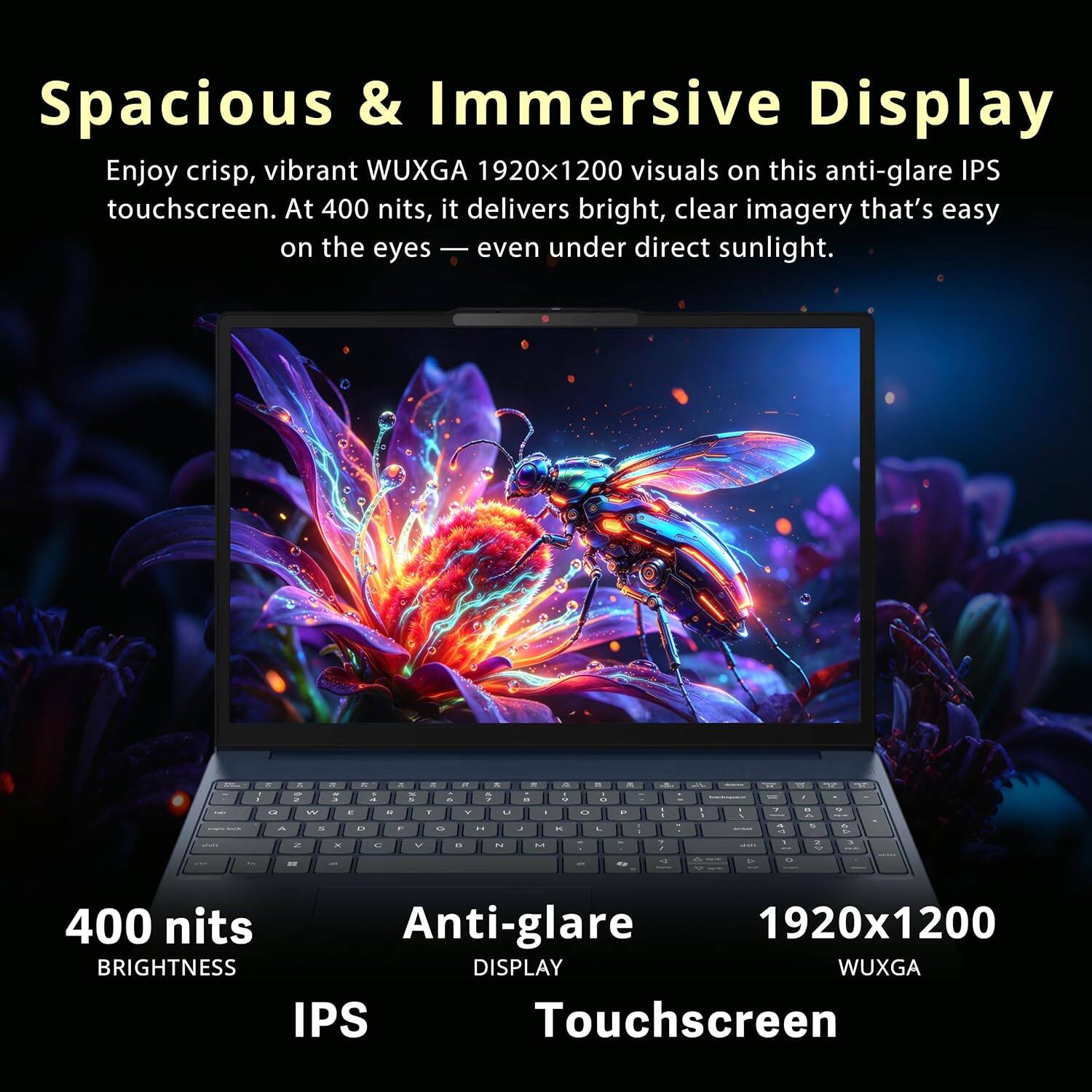 Spacious & Immersive Display  
Enjoy crisp, vibrant WUXGA 1920x1200 visuals on this anti-glare IPS touchscreen. At 400 nits, it delivers bright, clear imagery that's easy on the eyes — even under direct sunlight.

400 nits  
Anti-glare  
1920x1200  
IPS  
Touchscreen