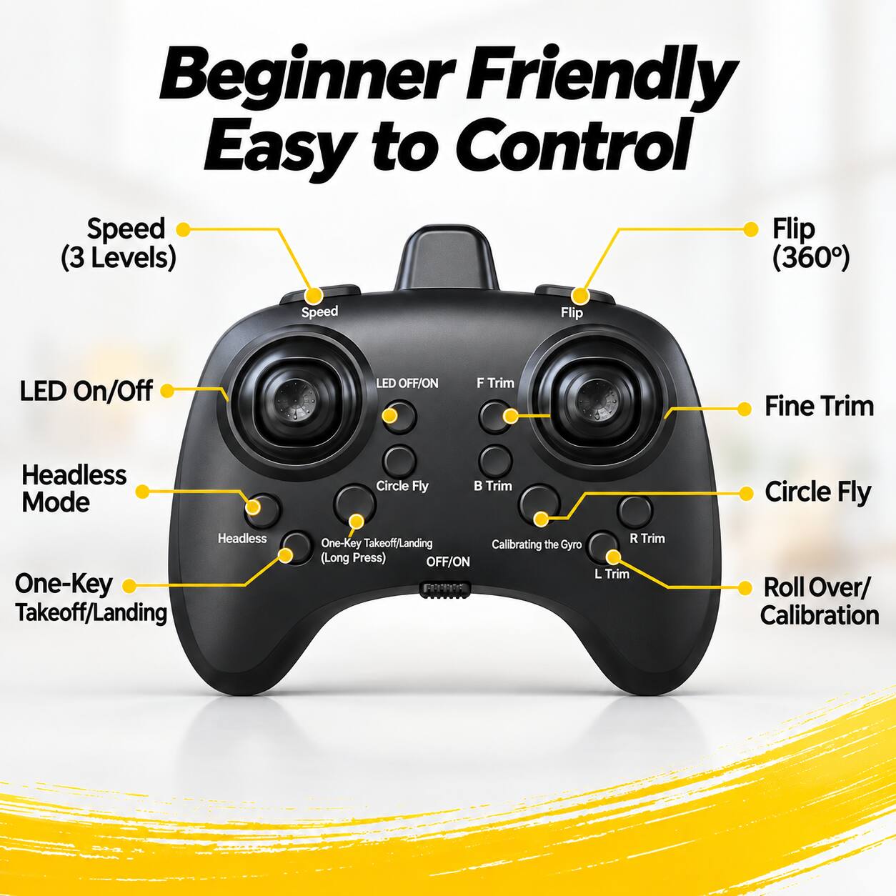 Beginner Friendly Easy to Control

Speed (3 Levels)
Flip (360°)

LED On/Off
Headless Mode
One-Key Takeoff/Landing

F Trim
Fine Trim
B Trim
Circle Fly

Calibrating the Gyro (Long Press) OFF/ON

R Trim
L Trim
Roll Over/ Calibration