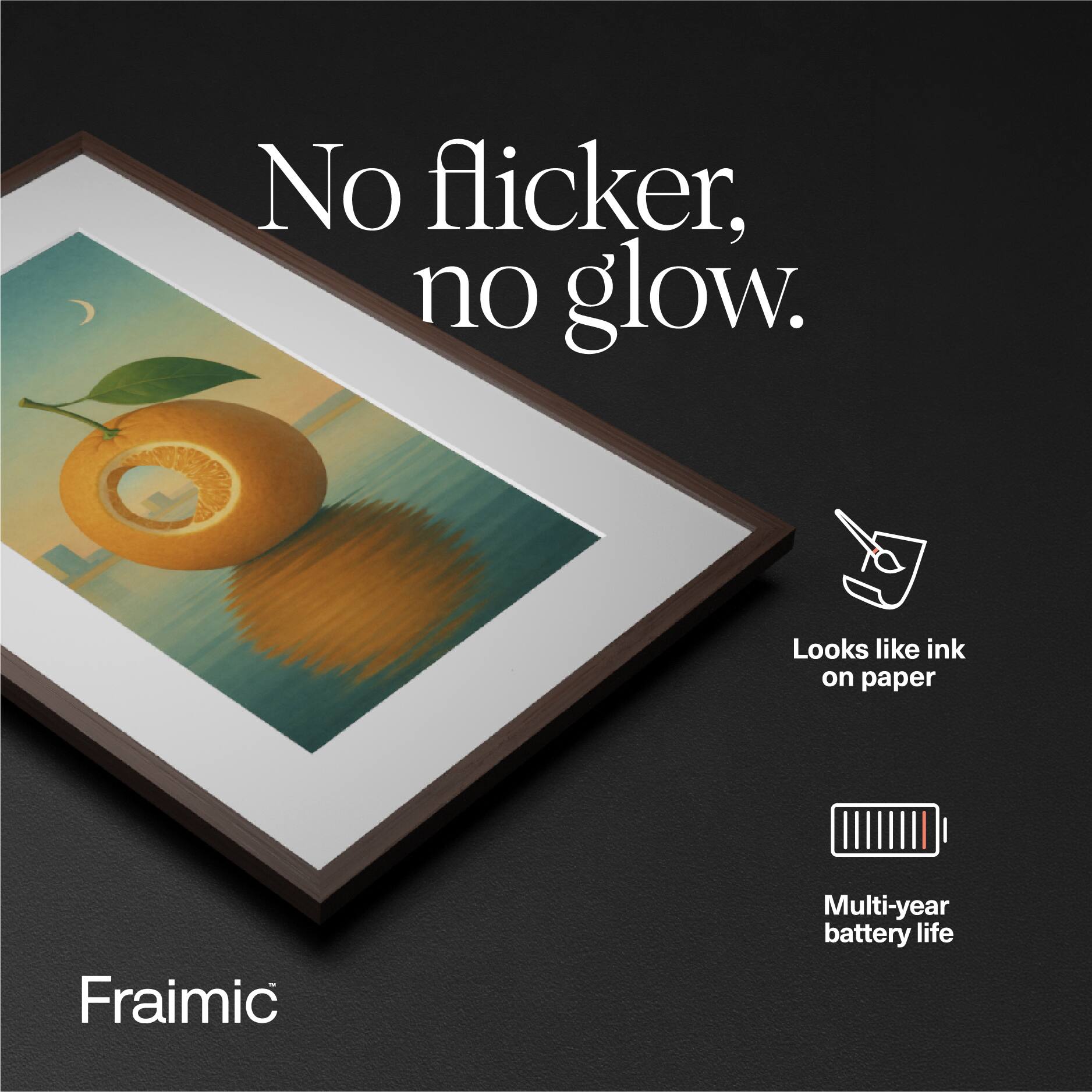 No flicker, no glow.  
Looks like ink on paper  
Fraimic  
Multi-year battery life