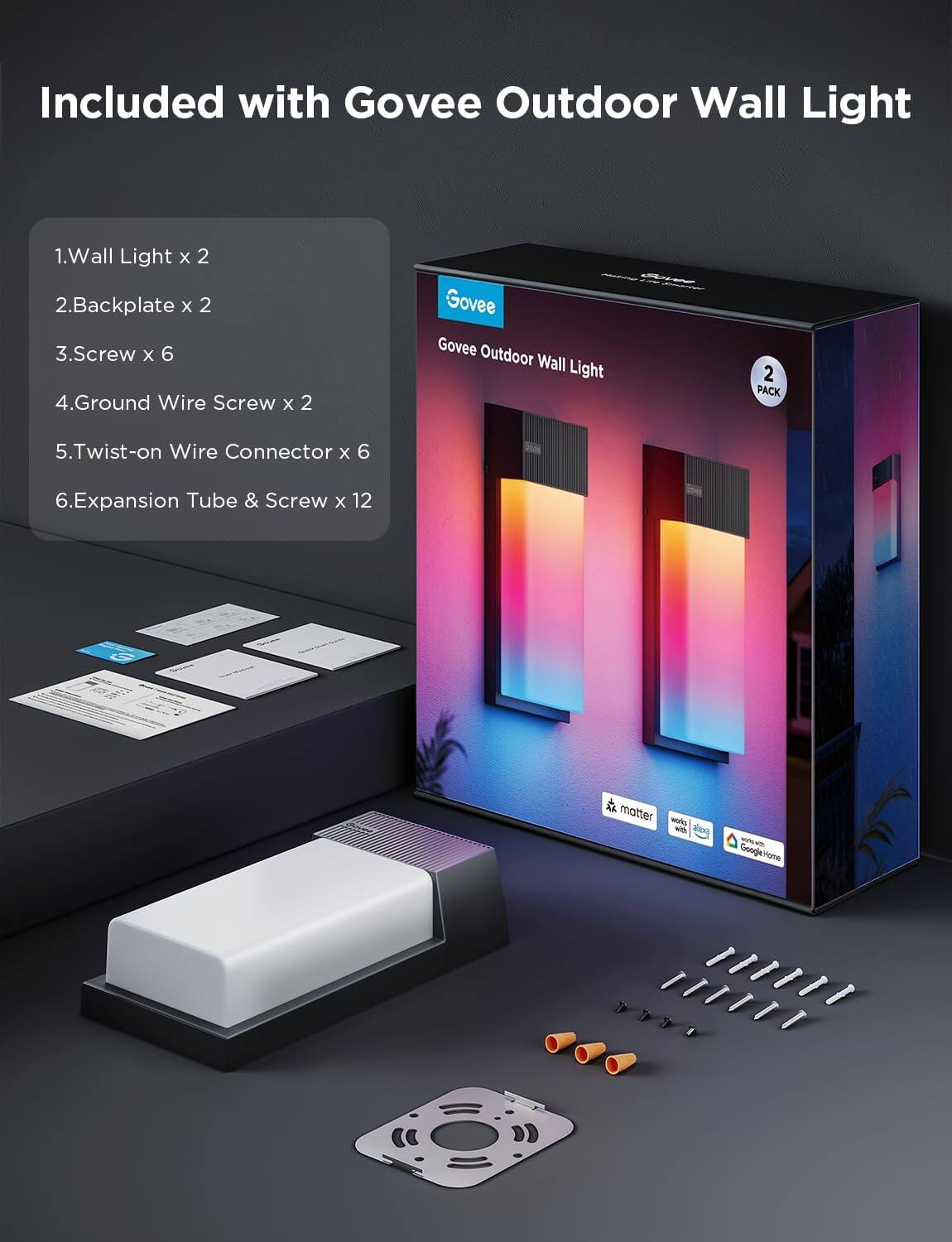 Included with Govee Outdoor Wall Light

1. Wall Light x 2  
2. Backplate x 2  
3. Screw x 6  
4. Ground Wire Screw x 2  
5. Twist-on Wire Connector x 6  
6. Expansion Tube & Screw x 12  

Govee Outdoor Wall Light  
2 PACK  

Google Home  
matter