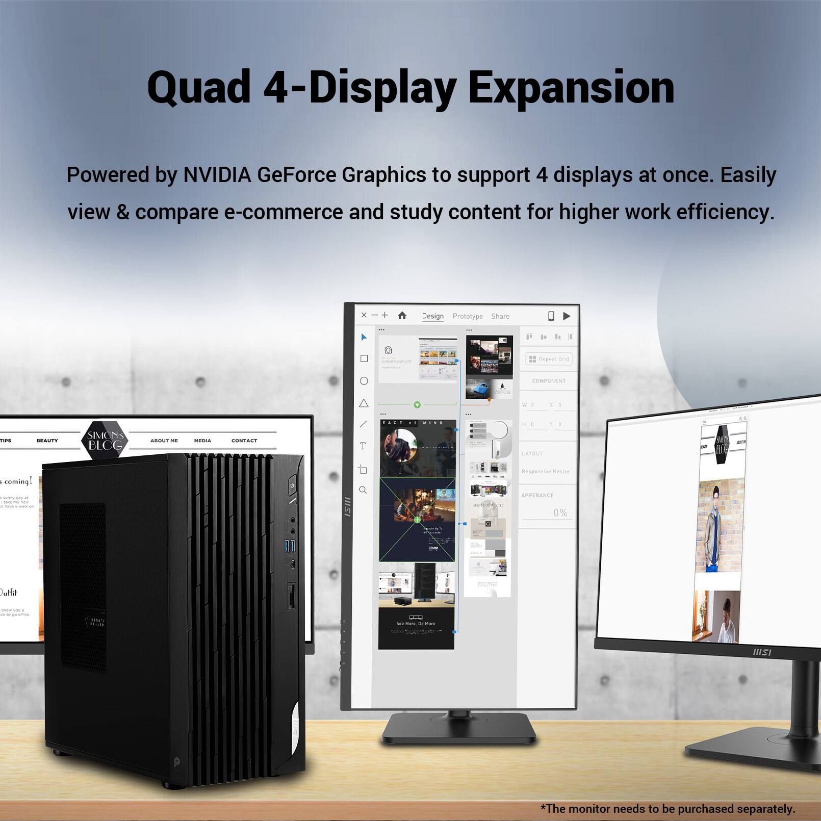 Quad 4-Display Expansion

Powered by NVIDIA GeForce Graphics to support 4 displays at once. Easily view & compare e-commerce and study content for higher work efficiency.

*The monitor needs to be purchased separately.