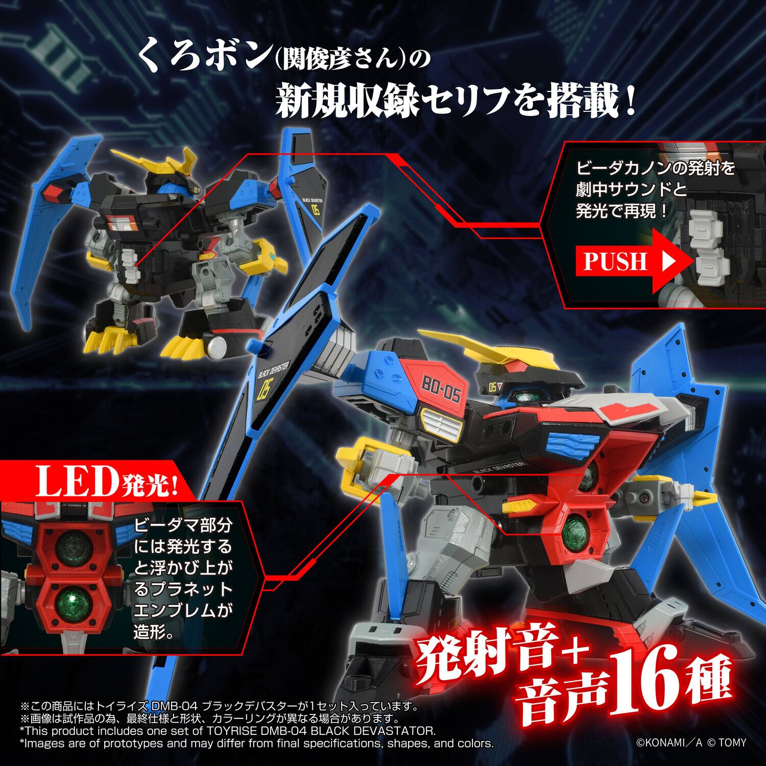 Sure, here is the corrected and grouped text from the image:

---

**PUSH**

**BLACK DEVASTATOR LED!**

*This product includes one set of TOYRISE DMB-04 BLACK DEVASTATOR.  
*Images are of prototypes and may differ from final specifications, shapes, and colors.

---

**LED発光!**

ビーダマ部分には発光すると浮かび上がるプラネットエンブレムが造形。

---

**ビーダカノンの発射を劇中サウンドと発光で再現！**

**PUSH**

---

**発射音 + 音声 16種**

---

**くろボン (関俊彦さんの) 新規収録セリフを搭載!**

---

**© KONAMI / A © TOMY**