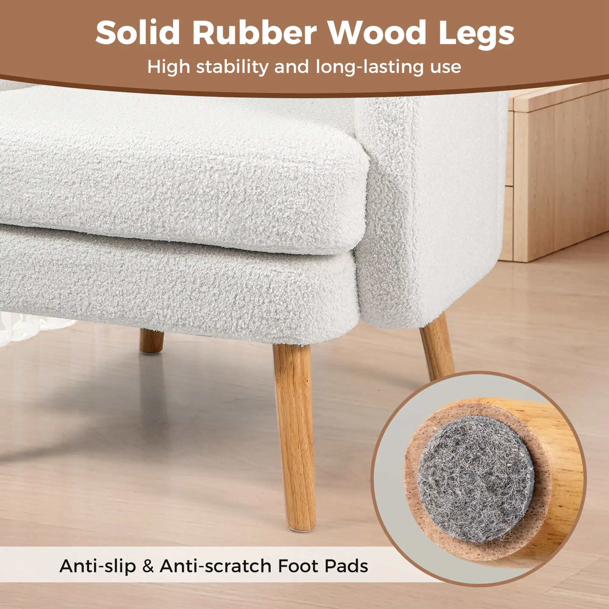 Solid Rubber Wood Legs  
High stability and long-lasting use  

Anti-slip & Anti-scratch Foot Pads