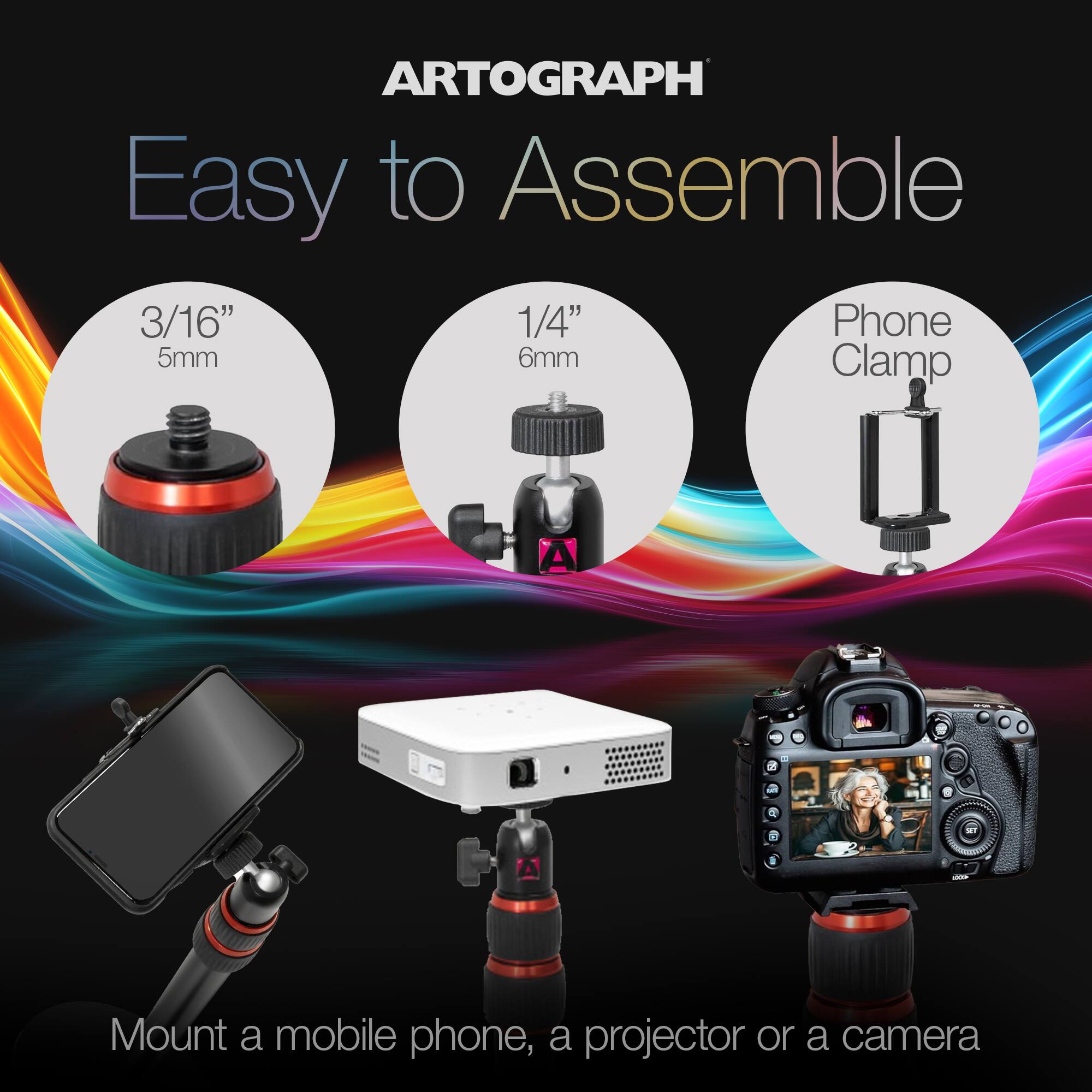 ARTOGRAPH Easy to Assemble

3/16" 5mm
1/4" 6mm
Phone Clamp

Mount a mobile phone, a projector or a camera