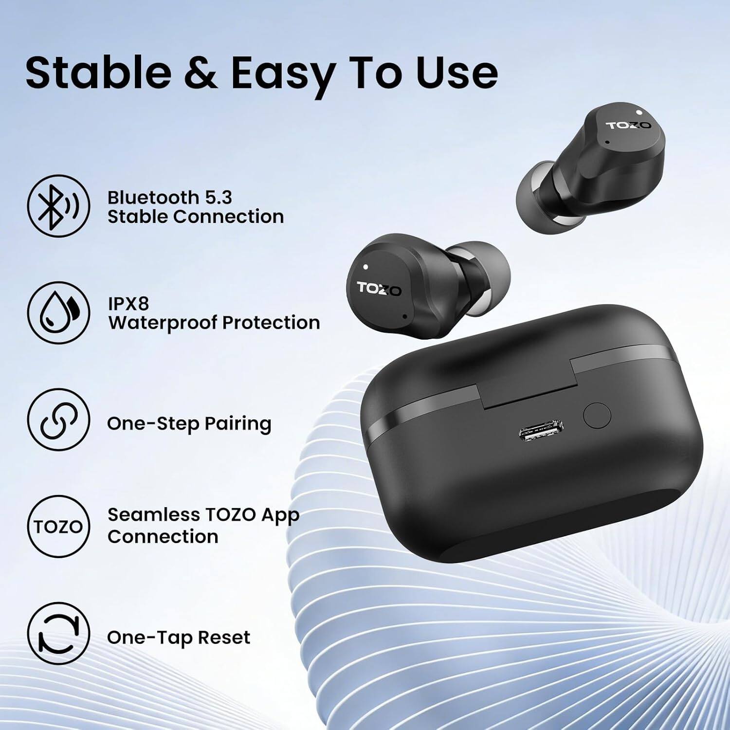 Stable & Easy To Use

TOZO
Bluetooth 5.3 Stable Connection
TOZO IPX8 Waterproof Protection
One-Step Pairing
Seamless TOZO App TOZO Connection
One-Tap Reset