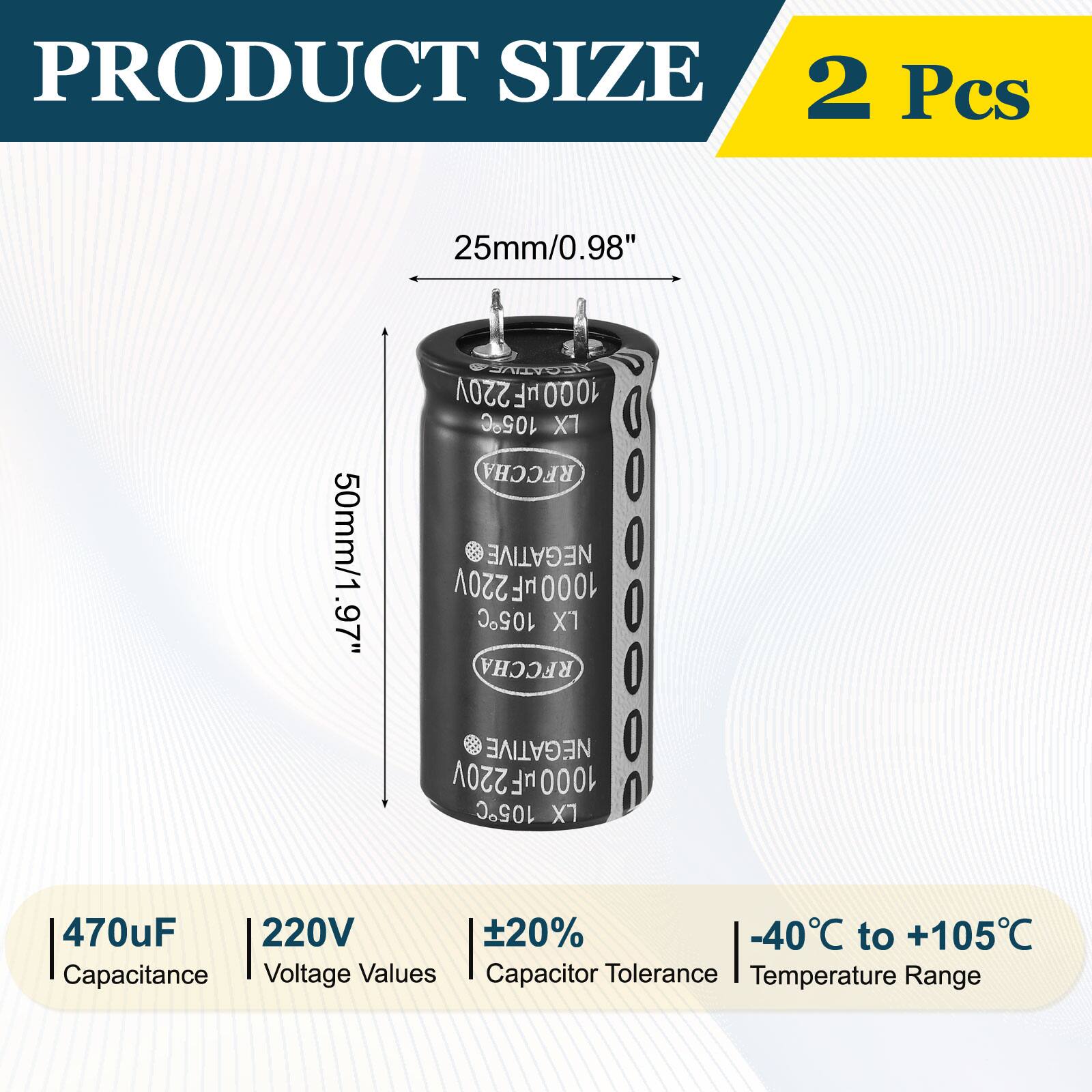 PRODUCT SIZE  
2 Pcs  
25mm/0.98"  
NEGATIVE 220V 100.0uF 105C RFCCHA  
50mm/1.97"  
NEGATIVE 1000uF 220V 105C RFCCHA  
470uF 220V  
Capacitance Voltage Values  
Capacitor Tolerance Temperature Range  
-40°C to +105°C