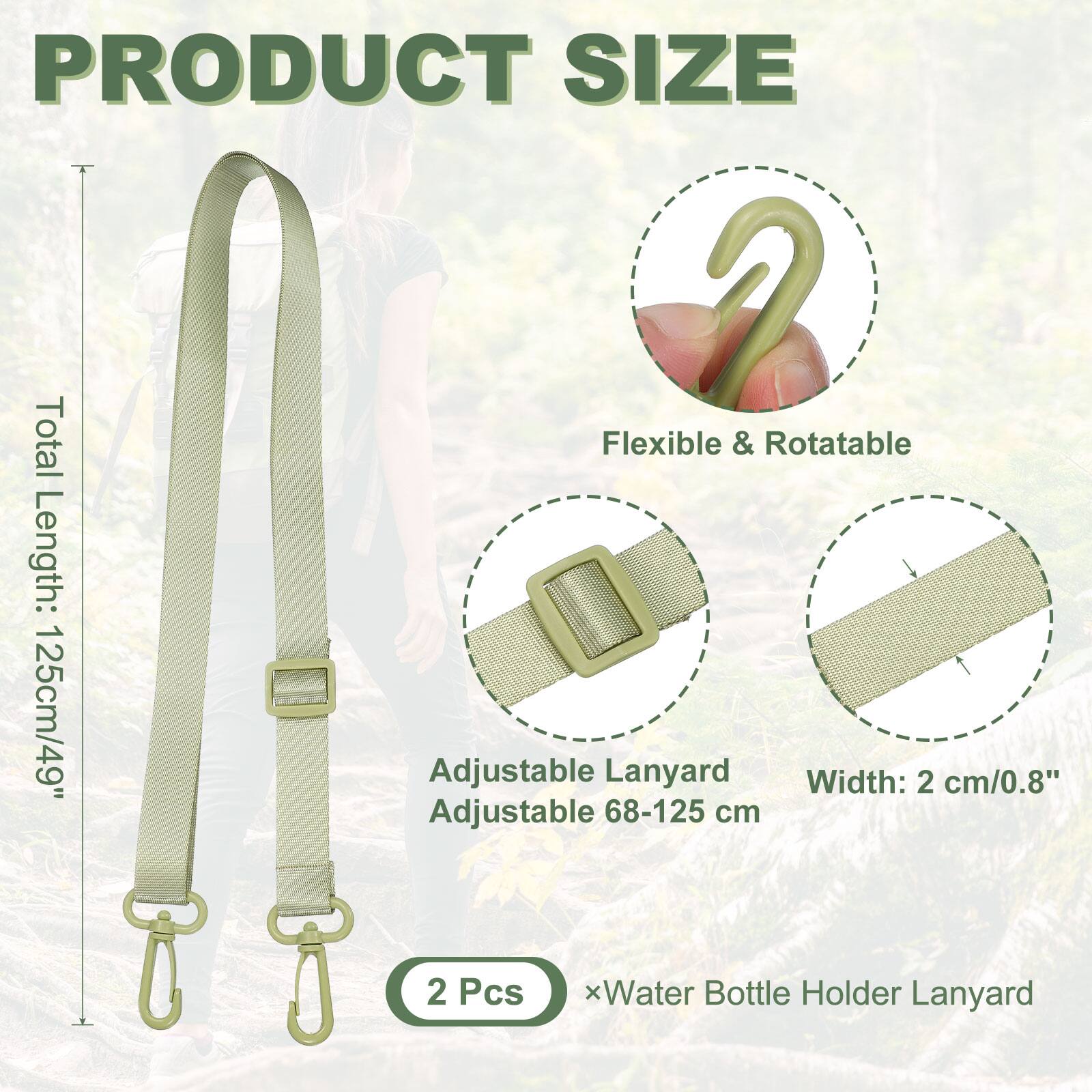 PRODUCT SIZE

Total Length: 125cm/49"

Flexible & Rotatable

Adjustable Lanyard Adjustable 68-125 cm

Width: 2 cm/0.8"

2 Pcs x Water Bottle Holder Lanyard