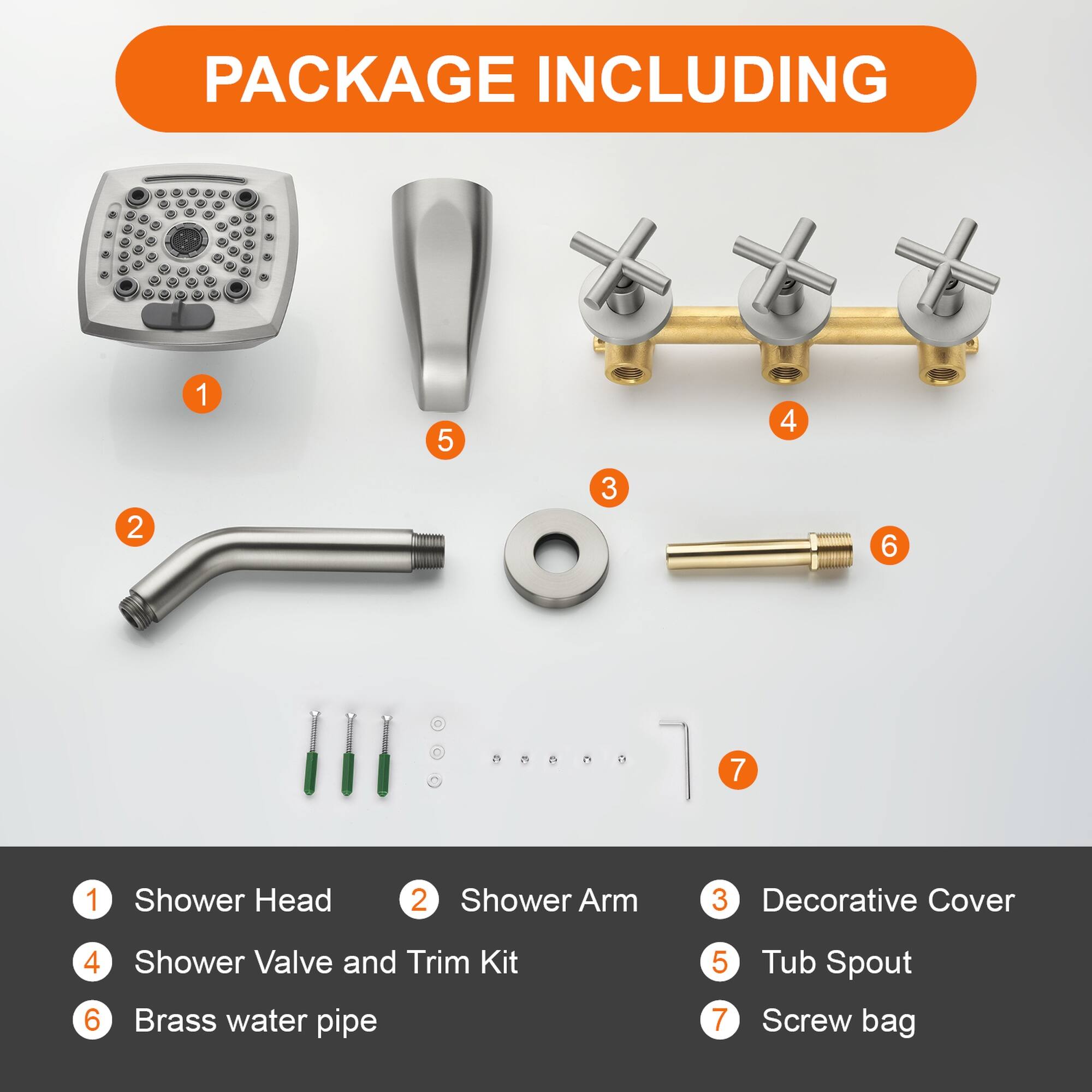 PACKAGE INCLUDING

1. Shower Head
2. Shower Arm
3. Decorative Cover
4. Shower Valve and Trim Kit
5. Tub Spout
6. Brass water pipe
7. Screw bag