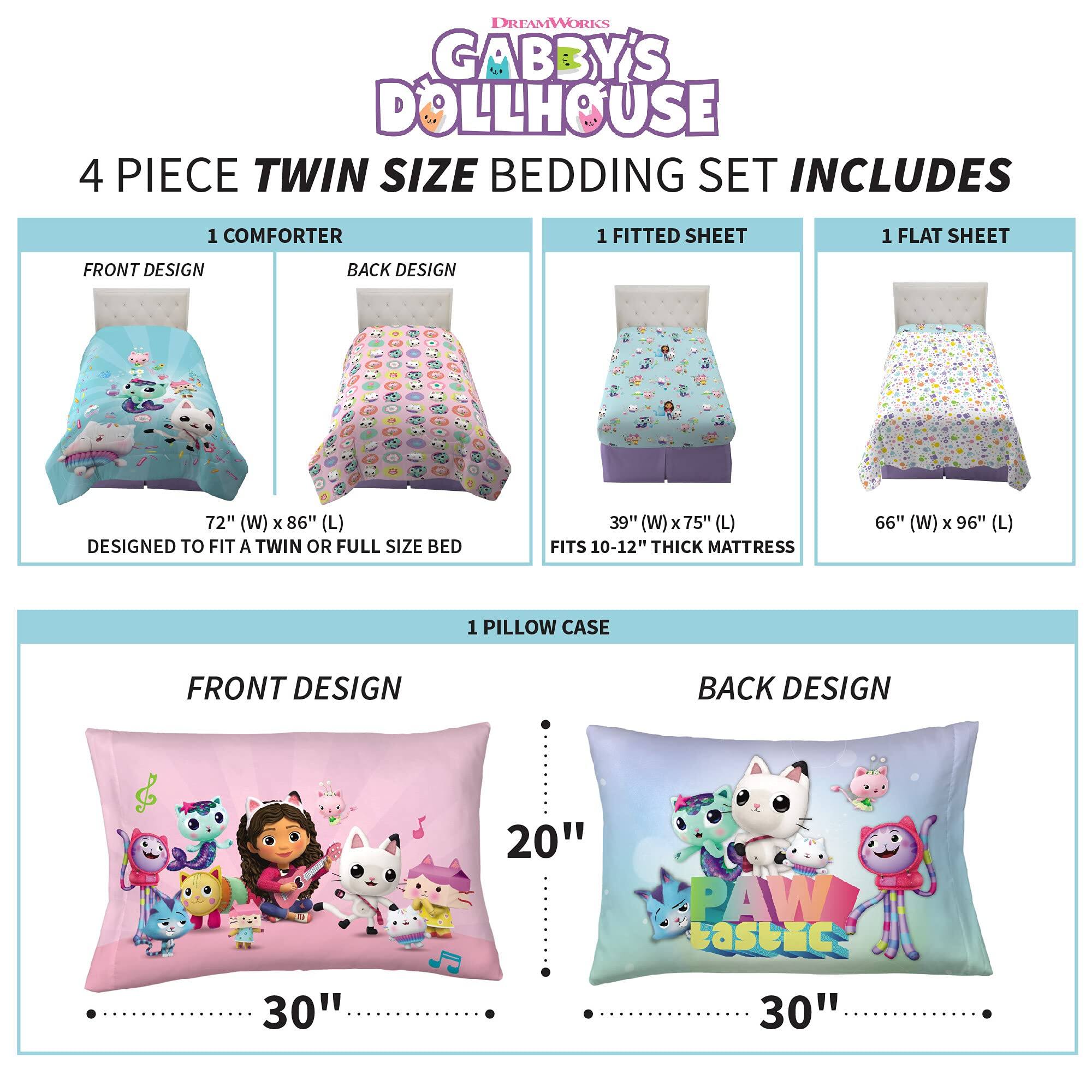 DREAMWORKS GABBY'S DOLLHOUSE  
4 PIECE TWIN SIZE BEDDING SET INCLUDES  

1 COMFORTER  
FRONT DESIGN  
BACK DESIGN  
72" (W) x 86" (L)  
DESIGNED TO FIT A TWIN OR FULL SIZE BED  
FITS 10-12" THICK MATTRESS  

1 FITTED SHEET  
39" (W) x 75" (L)  

1 FLAT SHEET  
66" (W) x 96" (L)  

1 PILLOW CASE  
FRONT DESIGN  
BACK DESIGN  
30" x 20"  
PAW bastic  
30"