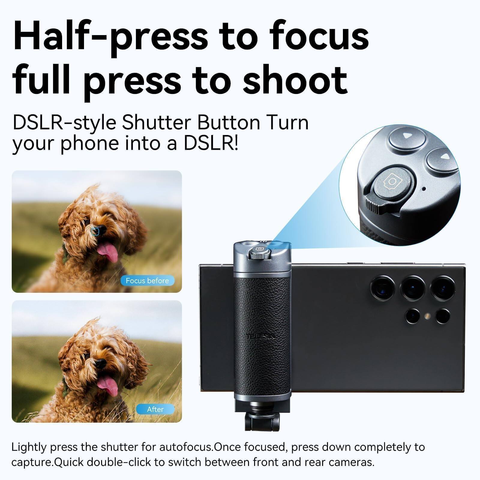Half-press to focus  
full press to shoot

DSLR-style Shutter Button Turn your phone into a DSLR!

Lightly press the shutter for autofocus. Once focused, press down completely to capture. Quick double-click to switch between front and rear cameras.

Focus before  
After