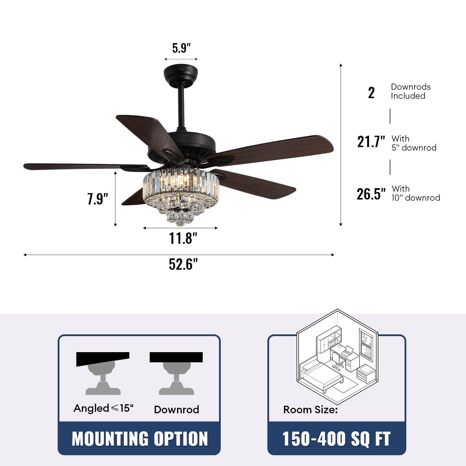 5.9"  
2 Downrods Included  
21.7" With 5" downrod  
26.5" With 10" downrod  
7.9"  
11.8"  
52.6"  
Angled ≤15°  
Downrod  
MOUNTING OPTION  
Room Size: 150-400 SQ FT