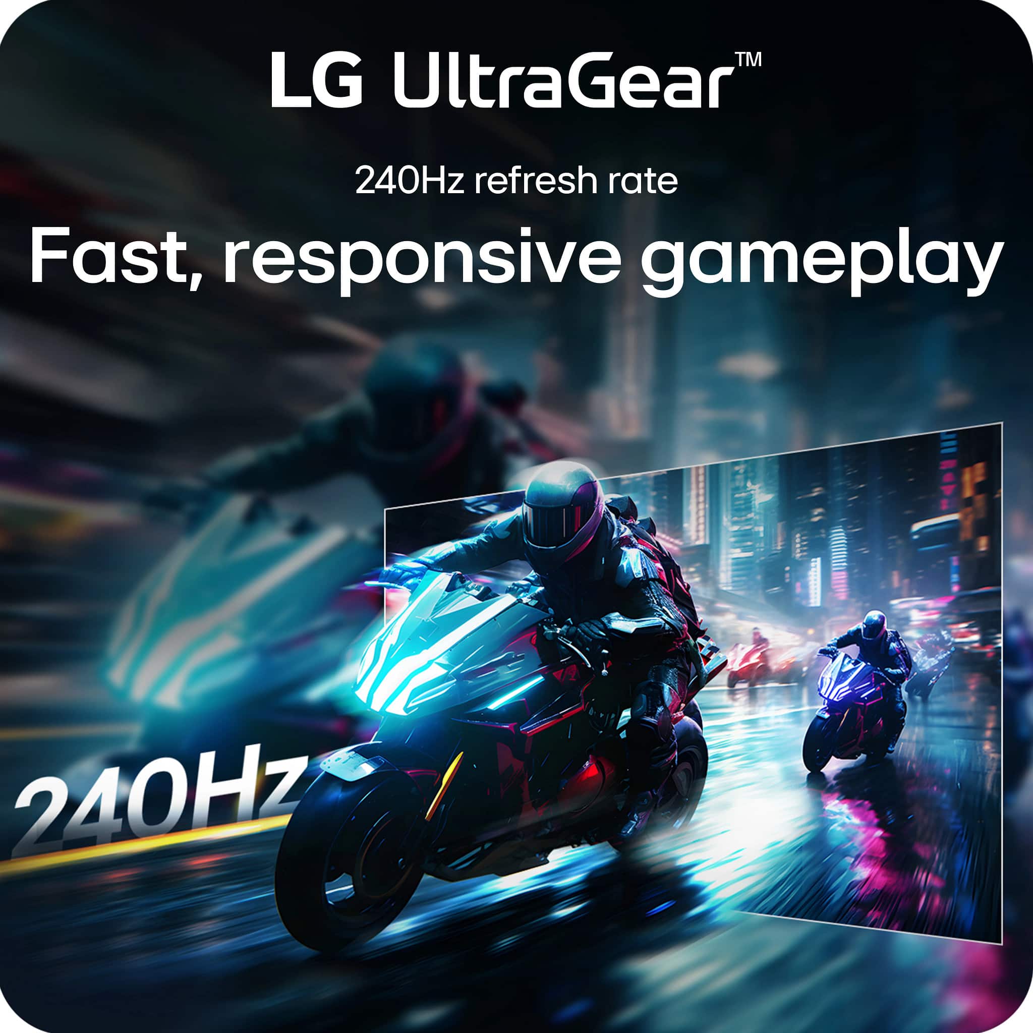 LG UltraGear™
240Hz refresh rate
Fast, responsive gameplay
240Hz