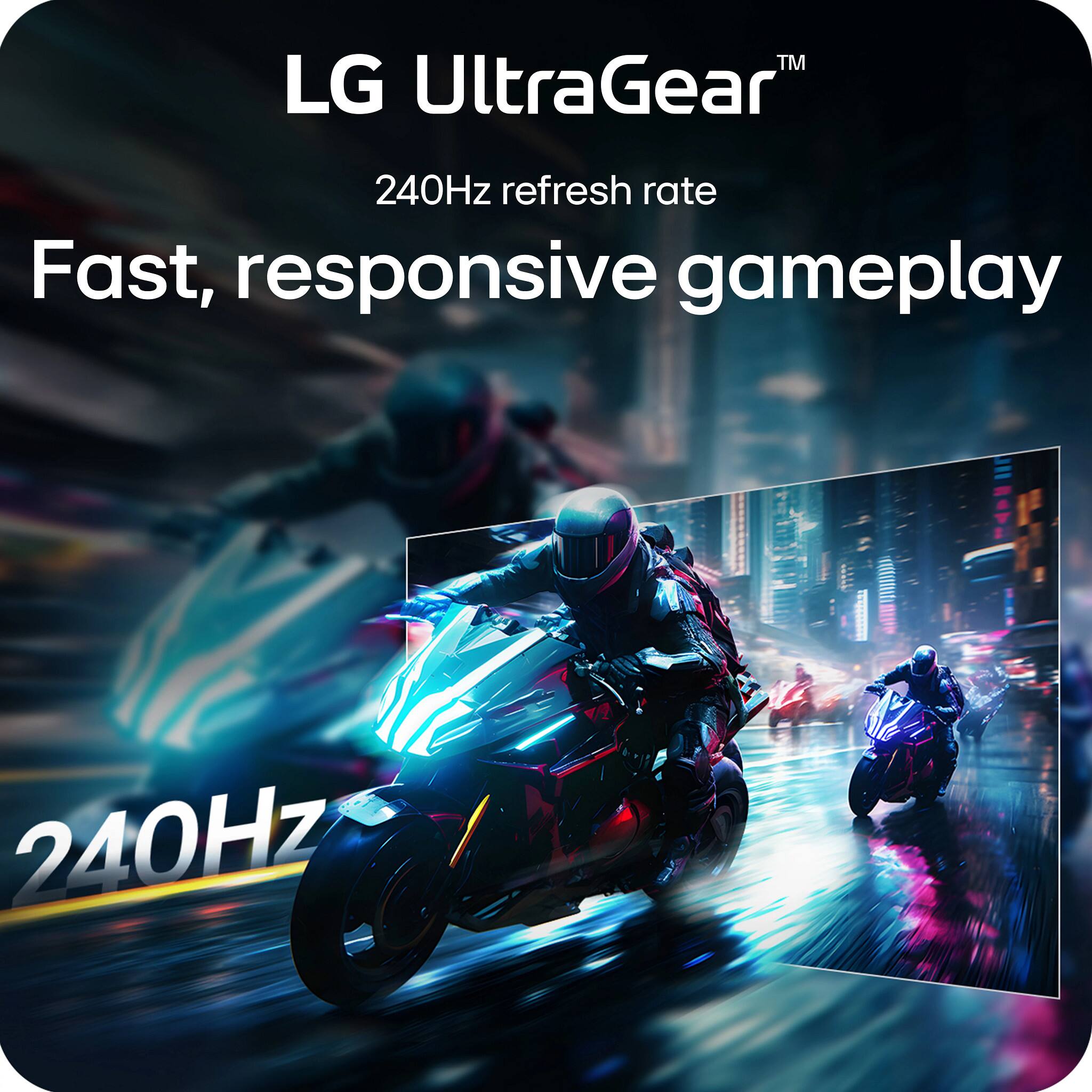LG UltraGear™  
240Hz refresh rate  
Fast, responsive gameplay  
240Hz