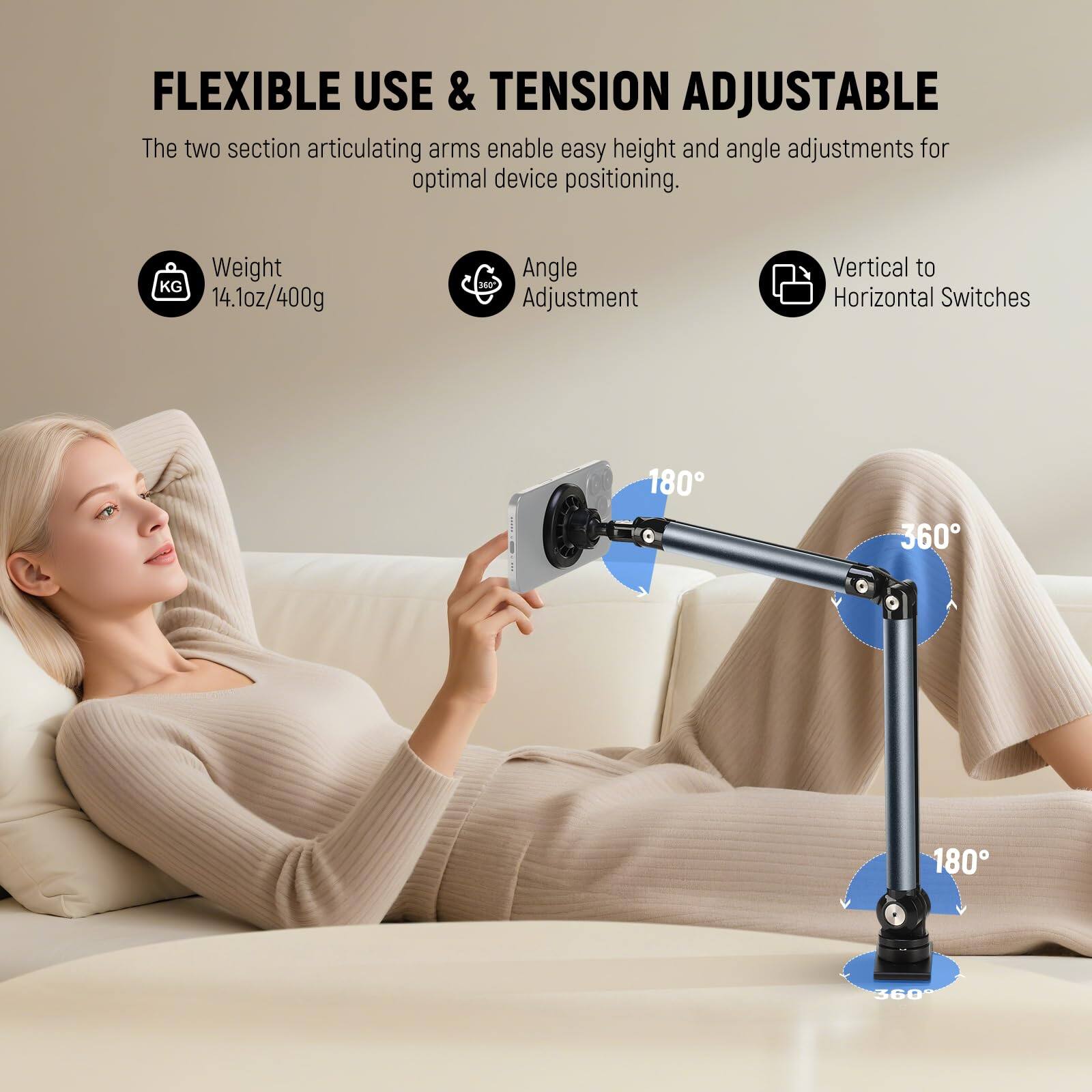 FLEXIBLE USE & TENSION ADJUSTABLE

The two section articulating arms enable easy height and angle adjustments for optimal device positioning.

- Weight: 14.1oz/400g
- Angle Adjustment: 180°, 360°, 180°, 360°
- Vertical to Horizontal Switches