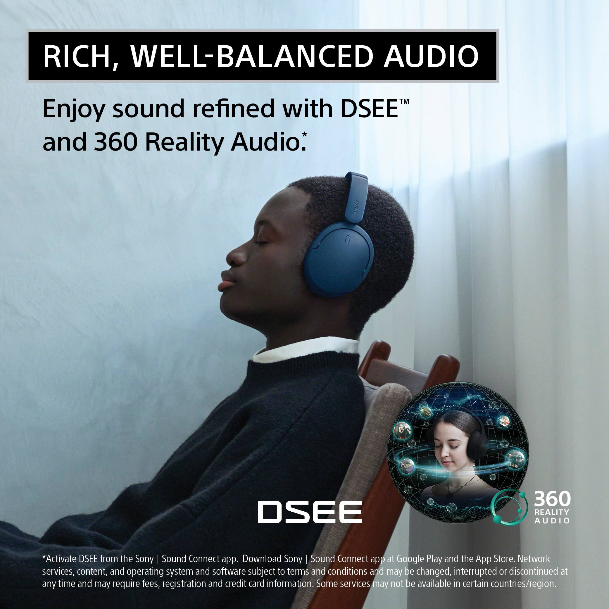 RICH, WELL-BALANCED AUDIO

Enjoy sound refined with DSEE™ and 360 Reality Audio.*

Yours

DSEE

360 REALITY AUDIO

*Activate DSEE from the Sony | Sound Connect app. Download Sony | Sound Connect app at Google Play and the App Store. Network services, content, and operating system and software subject to terms and conditions and may be changed, interrupted or discontinued at any time and may require fees, registration and credit card information. Some services may not be available in certain countries/region.