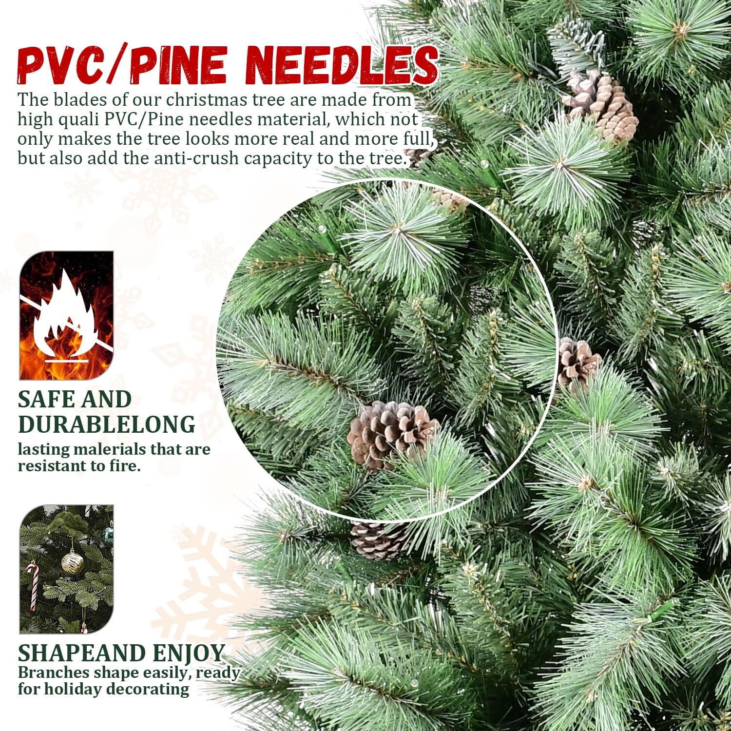 **PVC/PINE NEEDLES**

The blades of our Christmas tree are made from high-quality PVC/Pine needles material, which not only makes the tree look more real and more full but also adds the anti-crush capacity to the tree.

**SAFE AND DURABLE**

Long-lasting materials that are resistant to fire.

**SHAPE AND ENJOY**

Branches shape easily, ready for holiday decorating.