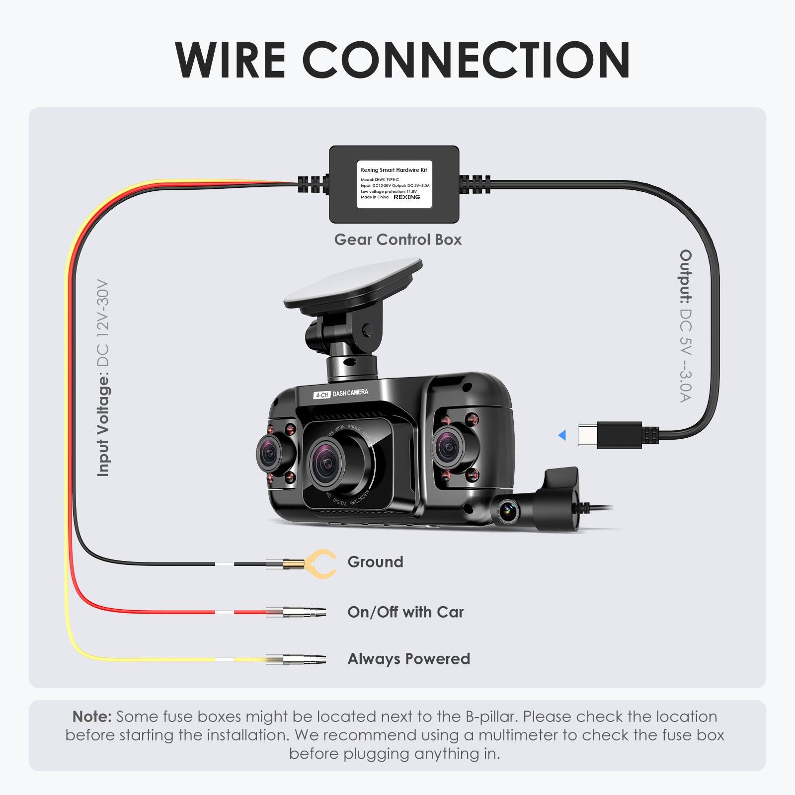Wire Connection:

* Input: Gear Control Box AC DASH-CAMERA w/ 1 Output: DC 5V - 3.0A
* Ground: On/Off with Car Always Powered

Note: Some fuse boxes might be located next to the B-pillar. Please check the location before starting the installation. We recommend using a multimeter to check the fuse box before plugging anything in.