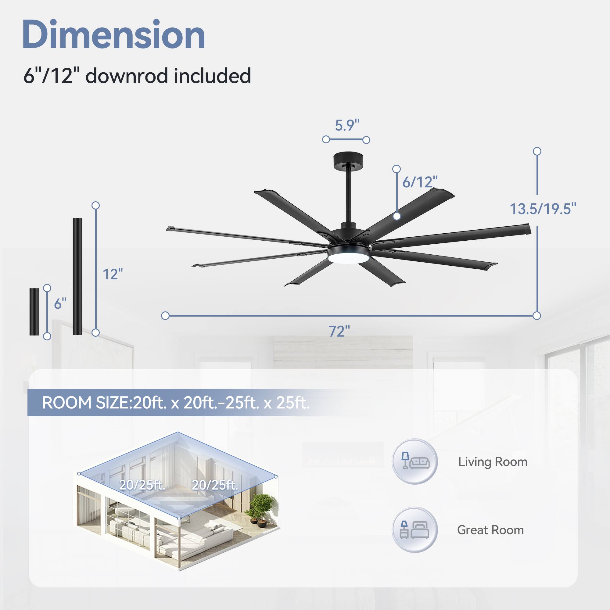 Dimension: 6"/12" downrod included

5.9"
6/12"
13.5/19.5"
12"
6"
72"

ROOM SIZE: 20ft. x 20ft.-25ft. x 25ft.
20/25ft.
20/25ft.
Living Room
Great Room