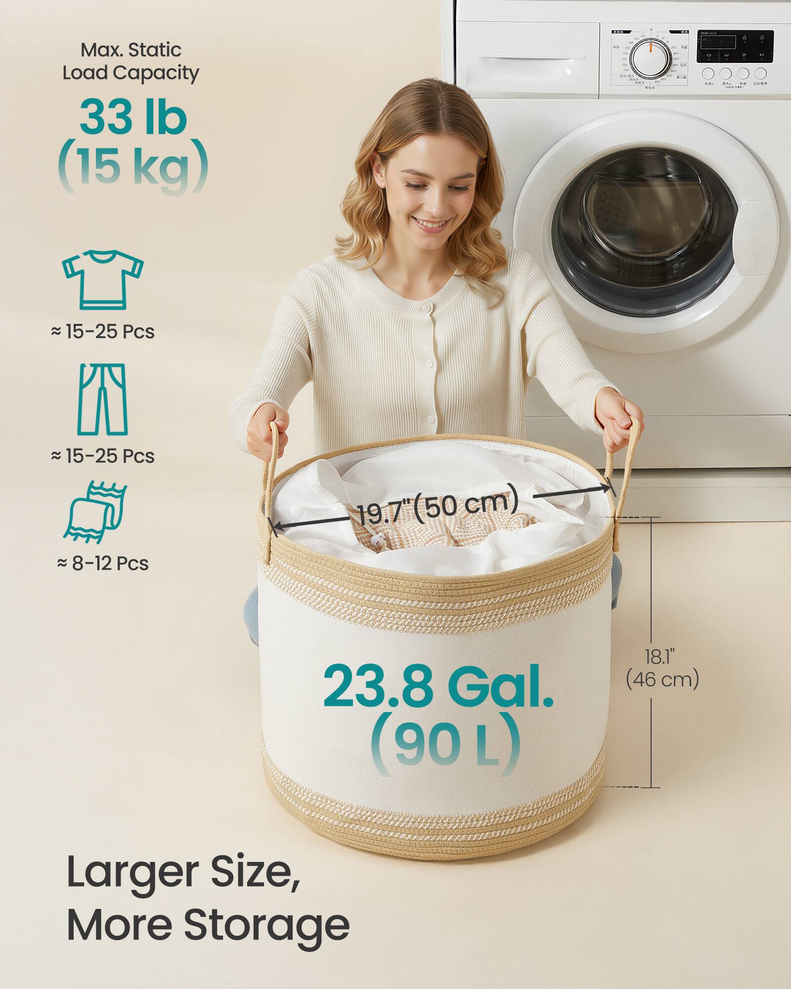 Max. Static Load Capacity  
33 lb (15 kg)  

~ 15-25 Pcs  
~ 15-25 Pcs  
~ 8-12 Pcs  

23.8 Gal. (90 L)  

Larger Size, More Storage  

19.7" (50 cm)  
18.1" (46 cm)