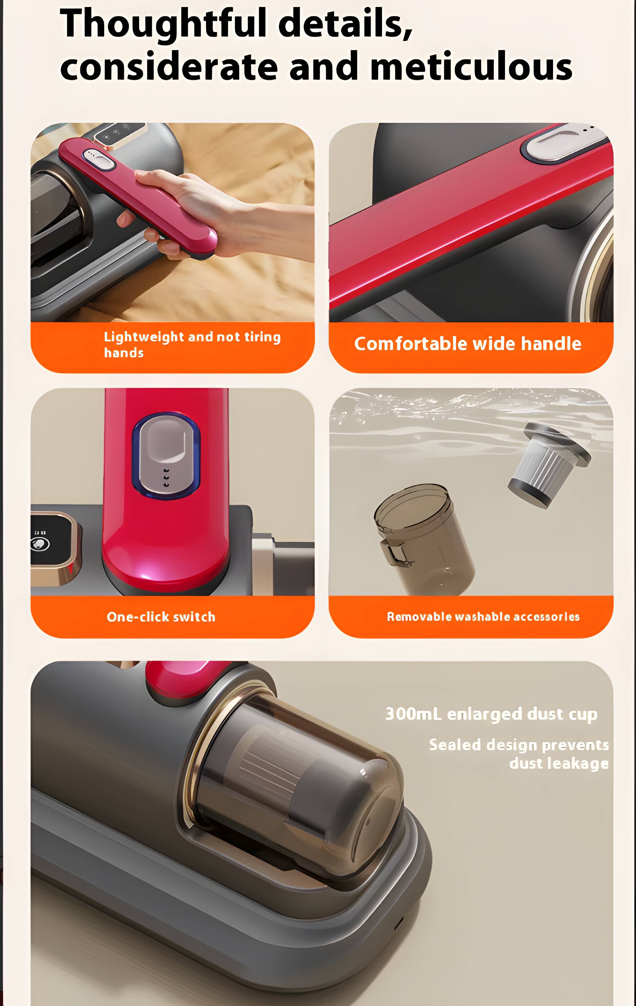 Thoughtful details, considerate and meticulous

Lightweight and not tiring hands

Comfortable wide handle

One-click switch

Removable washable accessories

300mL enlarged dust cup

Sealed design prevents dust leakage