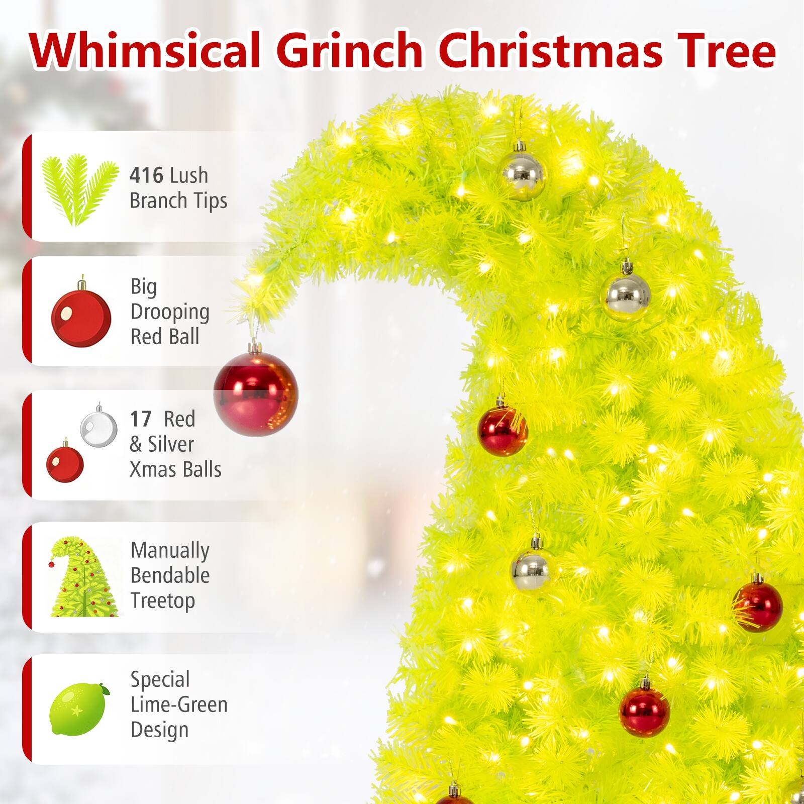 Whimsical Grinch Christmas Tree

- 416 Lush Branch Tips
- Big Drooping Red Ball
- 17 Red & Silver Xmas Balls
- Manually Bendable Treetop
- Special Lime-Green Design