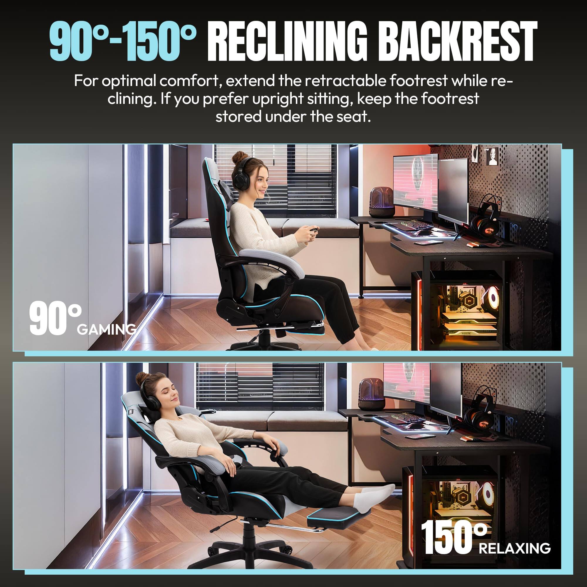 90°-150° RECLINING BACKREST

For optimal comfort, extend the retractable footrest while reclining. If you prefer upright sitting, keep the footrest stored under the seat.

90° GAMING

150° RELAXING