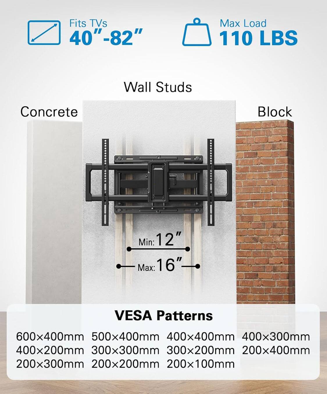 Fits TVs 40" - 82"  
Max Load 110 LBS  
Wall Studs Concrete I Block  
Min: 12" Max: 16"  
VESA Patterns  
600x400mm 500x400mm 400x400mm 400x300mm 400x200mm 300x300mm 300x200mm 200x400mm 200x300mm 200x200mm 200x100mm