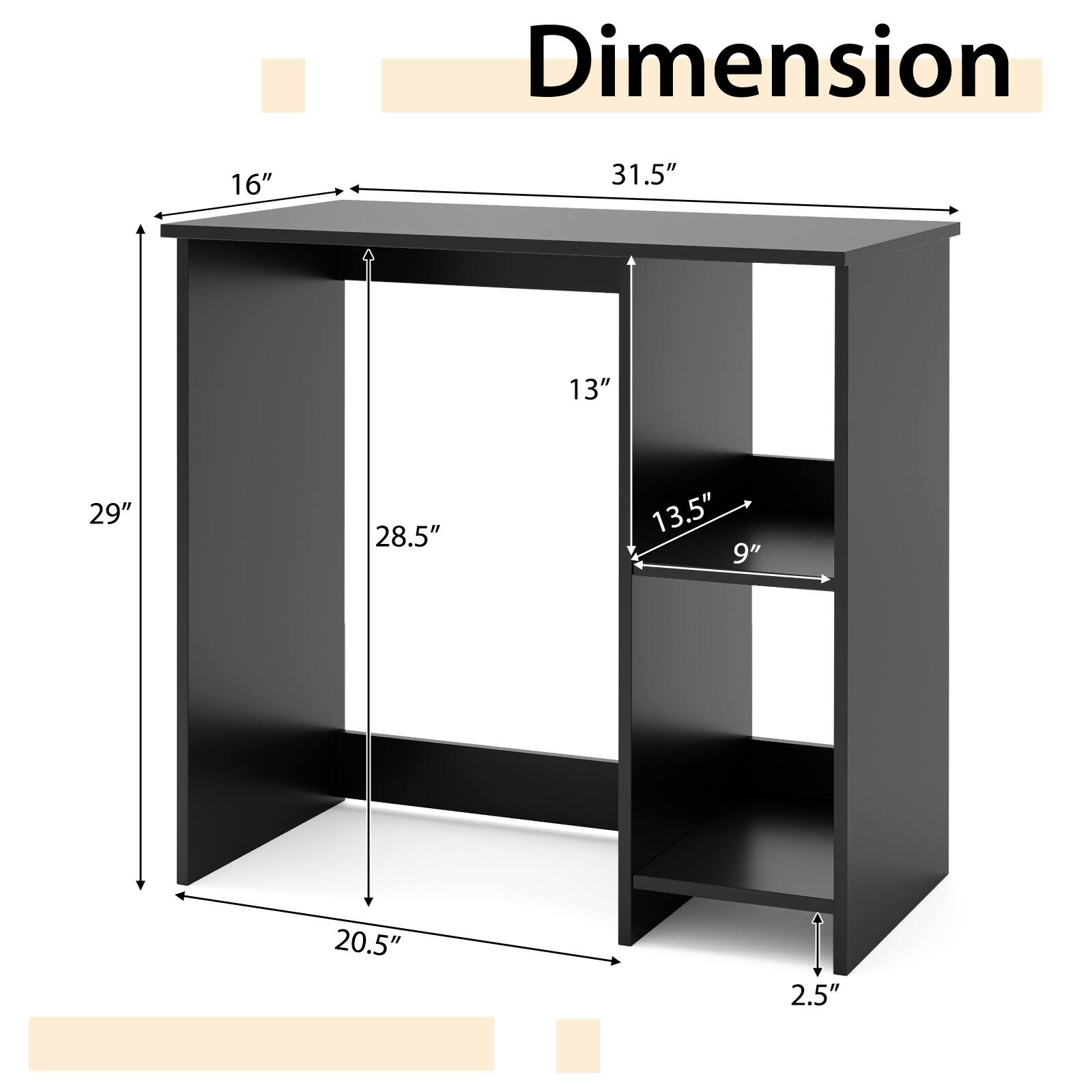 Dimension  
31.5" (width)  
16" (depth)  
29" (height)  
20.5" (shelf depth)  
28.5" (shelf height)  
13" (shelf width)  
13.5" (shelf depth)  
9" (shelf height)  
2.5" (leg width)