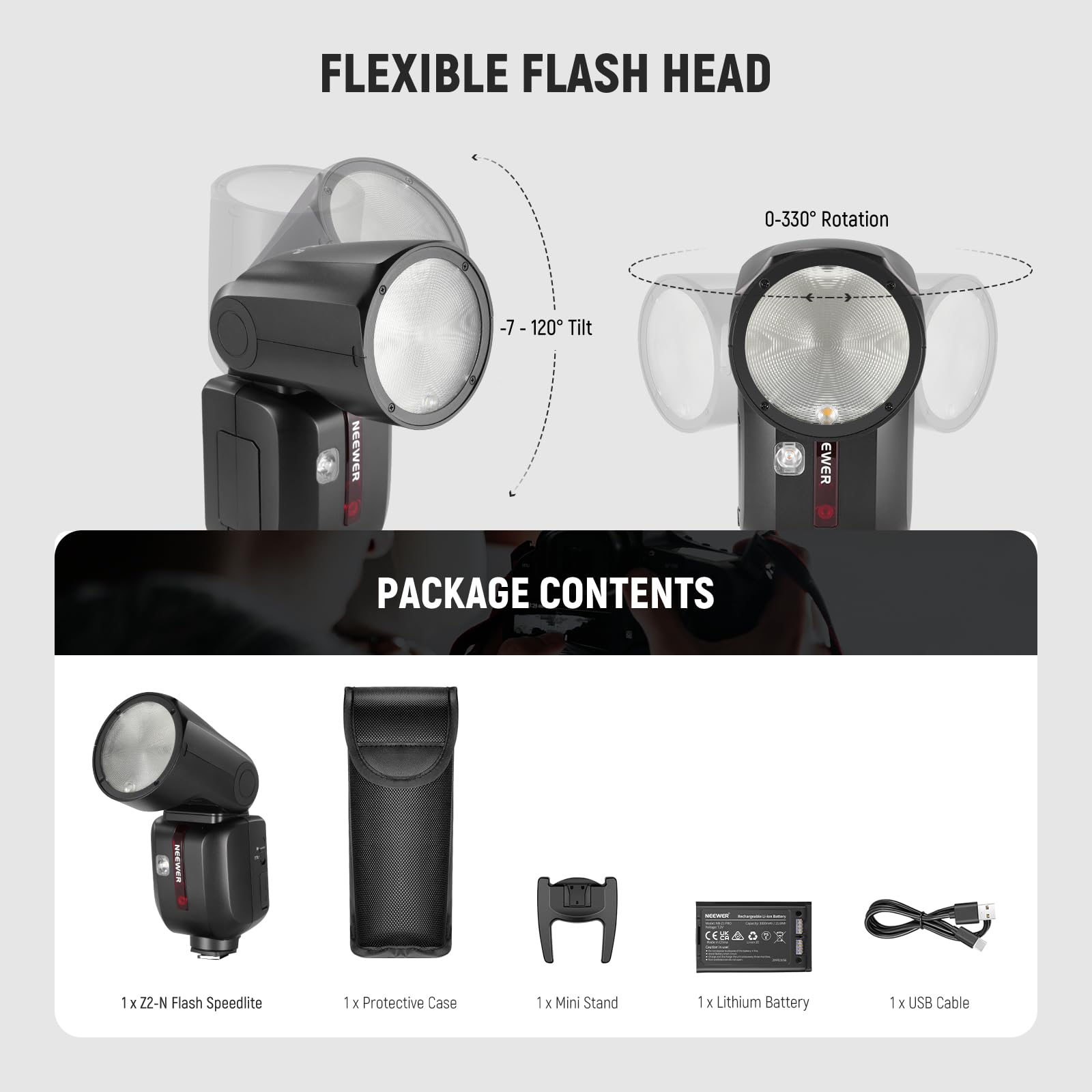 FLEXIBLE FLASH HEAD  
0-330° Rotation  
-7 - 120° Tilt  

PACKAGE CONTENTS  
1 x Z2-N Flash Speedlite  
1 x Protective Case  
1 x Mini Stand  
1 x Lithium Battery  
1 x USB Cable