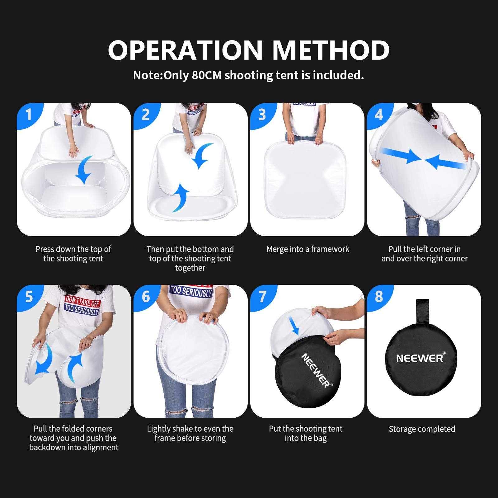 OPERATION METHOD  
Note: Only 80CM shooting tent is included.  

1. Press down the top of the shooting tent.  
2. Then put the bottom and top of the shooting tent together.  
3. Merge into a framework.  
4. Pull the left corner in and over the right corner.  
5. Pull the folded corners toward you and push the back down into alignment.  
6. Lightly shake to even the frame before storing.  
7. Put the shooting tent into the bag.  
8. Storage completed.