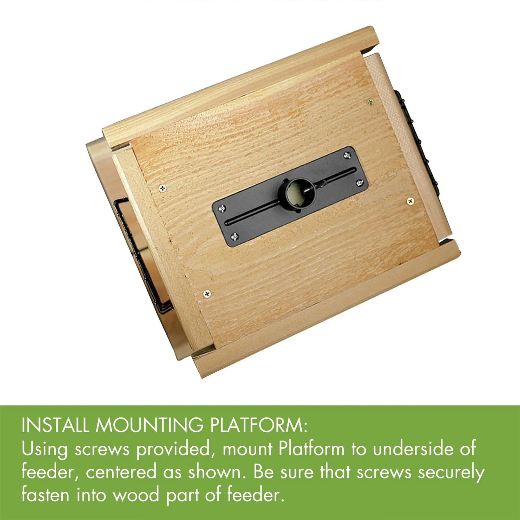 INSTALL MOUNTING PLATFORM:  
Using screws provided, mount Platform to underside of feeder, centered as shown. Be sure that screws securely fasten into wood part of feeder.