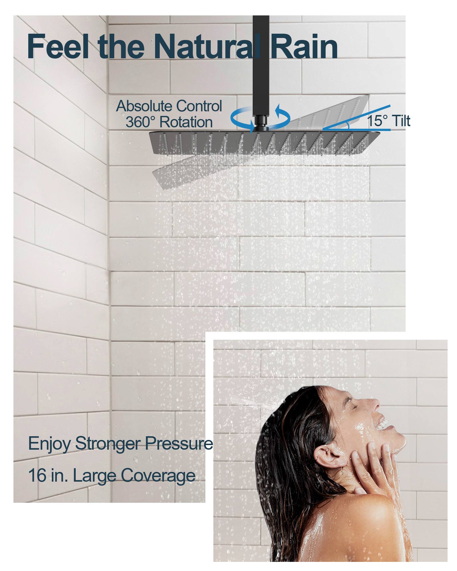 Feel the Natural Rain  
Absolute Control  
360° Rotation  
15° Tilt  
Enjoy Stronger Pressure  
16 in. Large Coverage