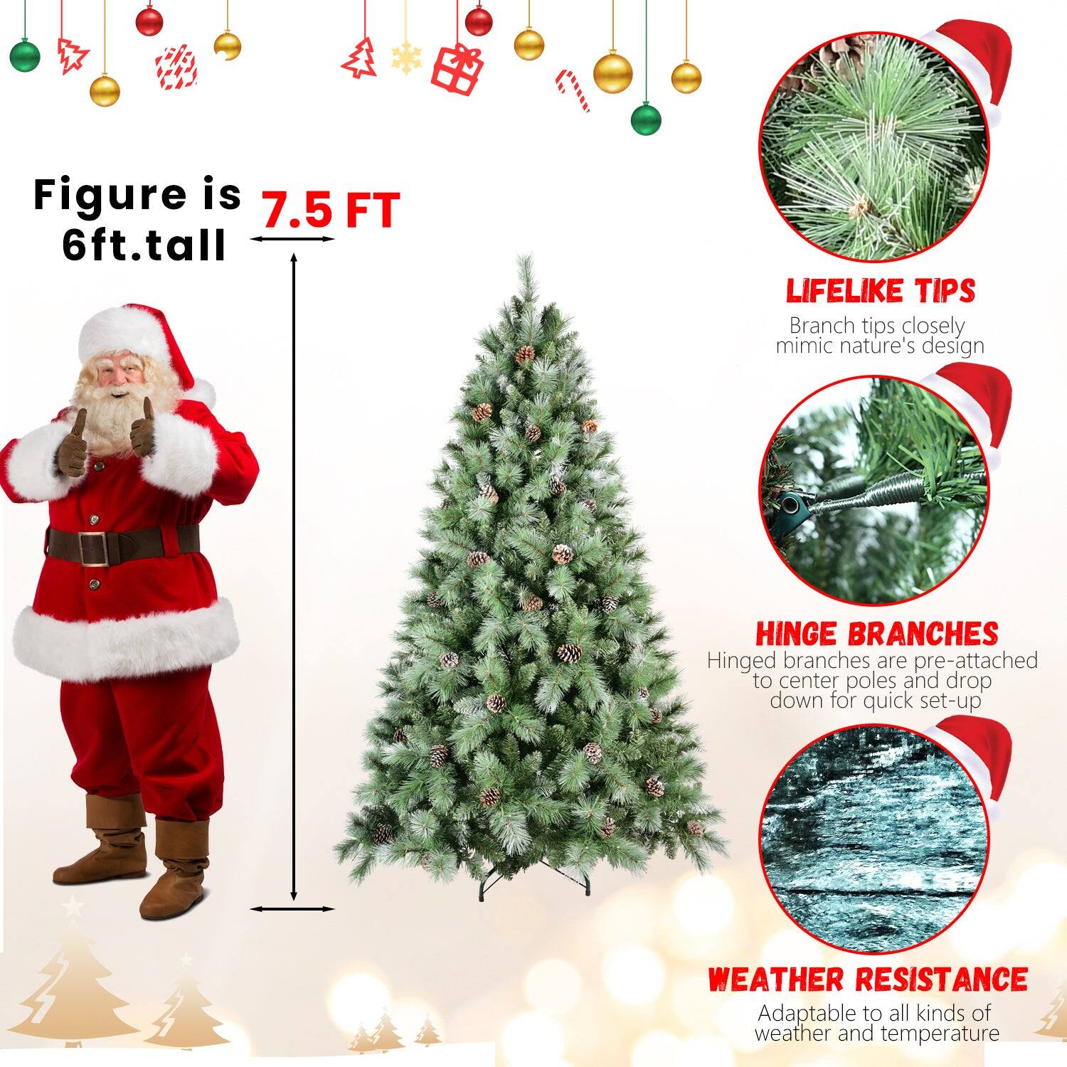 Figure is 7.5 FT  
6ft. tall  

LIFELIKE TIPS  
Branch tips closely mimic nature's design  

HINGE BRANCHES  
Hinged branches are pre-attached to center poles and drop down for quick set-up  

WEATHER RESISTANCE  
Adaptable to all kinds of weather and temperature
