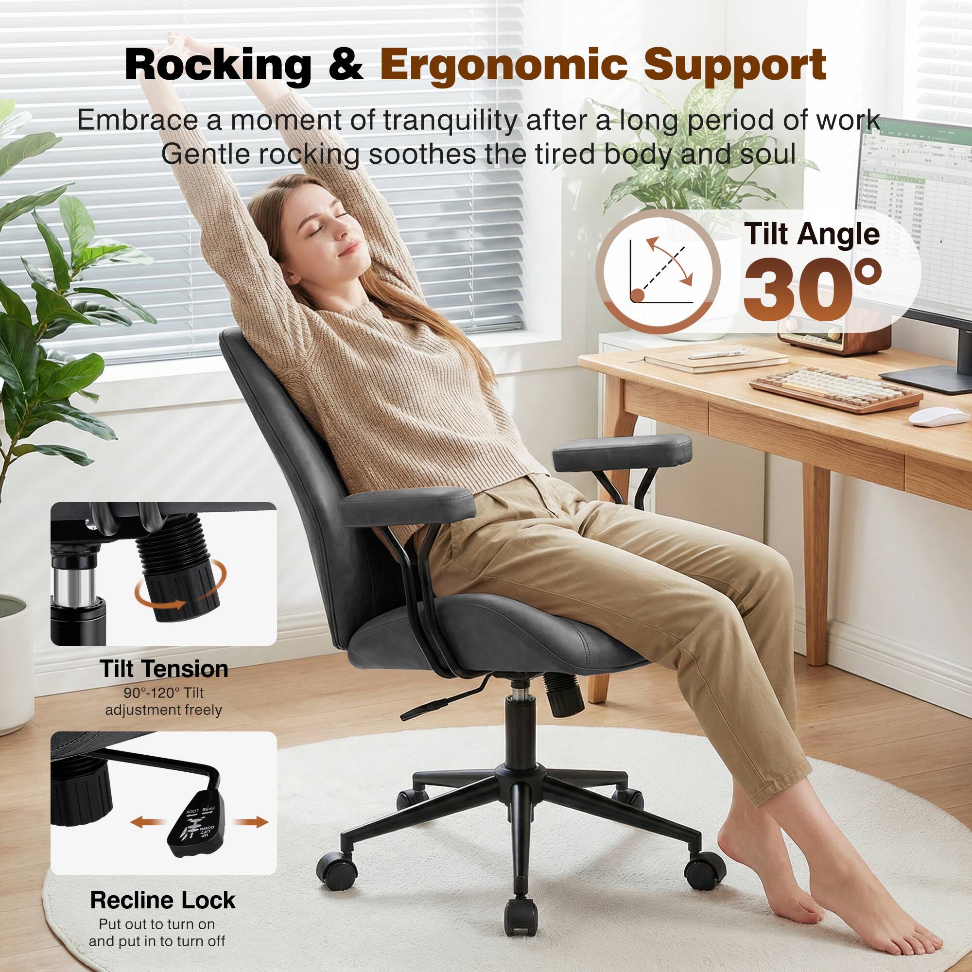 Rocking & Ergonomic Support  
Embrace a moment of tranquility after a long period of work. Gentle rocking soothes the tired body and soul.  

Tilt Angle 30°  

Tilt Tension 90°-120°  
Tilt adjustment freely  

Recline Lock  
Put out to turn on and put in to turn off