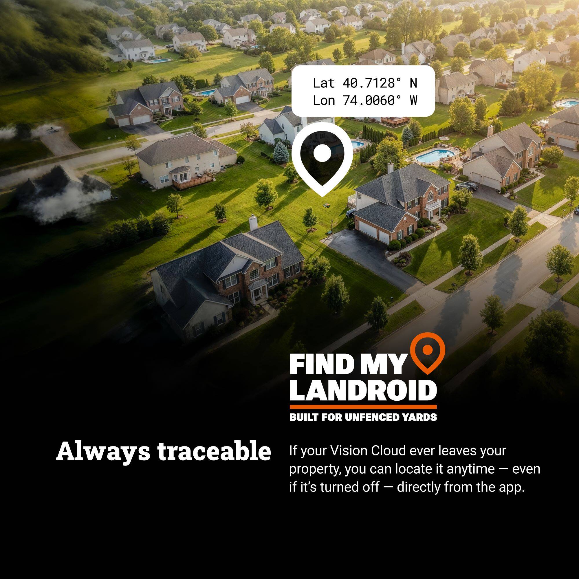Lat 40.7128 N Lon 74.0060 W

FIND MY LANDROID  
BUILT FOR UNFENCED YARDS

Always traceable

If your Vision Cloud ever leaves your property, you can locate it anytime – even if it's turned off – directly from the app.