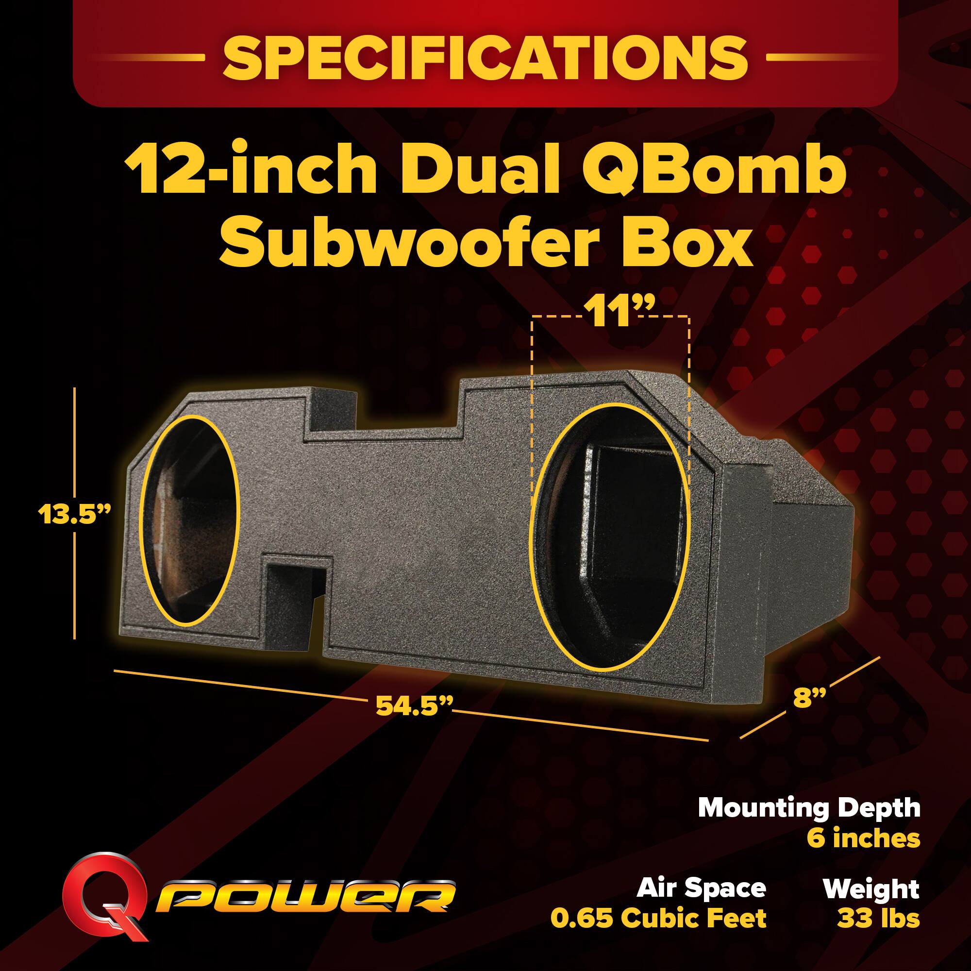 SPECIFICATIONS  
12-inch Dual QBomb Subwoofer Box  
- 11"  
- 13.5"  
- 54.5"  
- 8"  
Mounting Depth: 6 inches  
Air Space: 0.65 Cubic Feet  
Weight: 33 lbs
