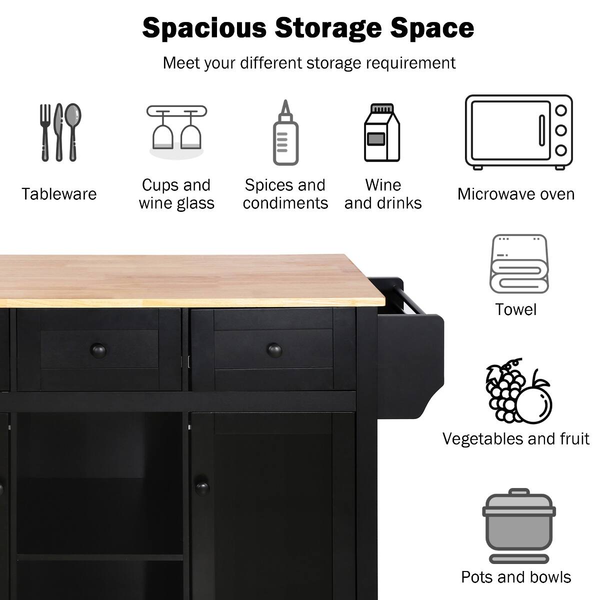 Spacious Storage Space  
Meet your different storage requirement

- Tableware
- Cups and wine glass
- Spices and condiments
- Wine and drinks
- Microwave oven
- Towel
- Vegetables and fruit
- Pots and bowls