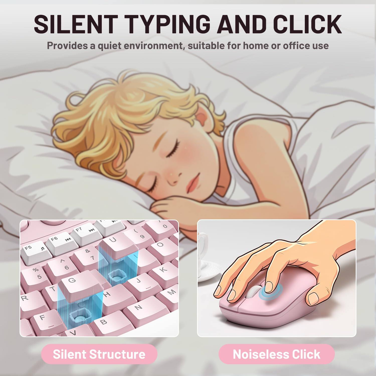 SILENT TYPING AND CLICK  
Provides a quiet environment, suitable for home or office use  

F7  F6  U F5  & 7 ^ % 6 5 G T R H F  V  
( 9 J - N  
0 o K M  

Silent Structure  
Noiseless Click