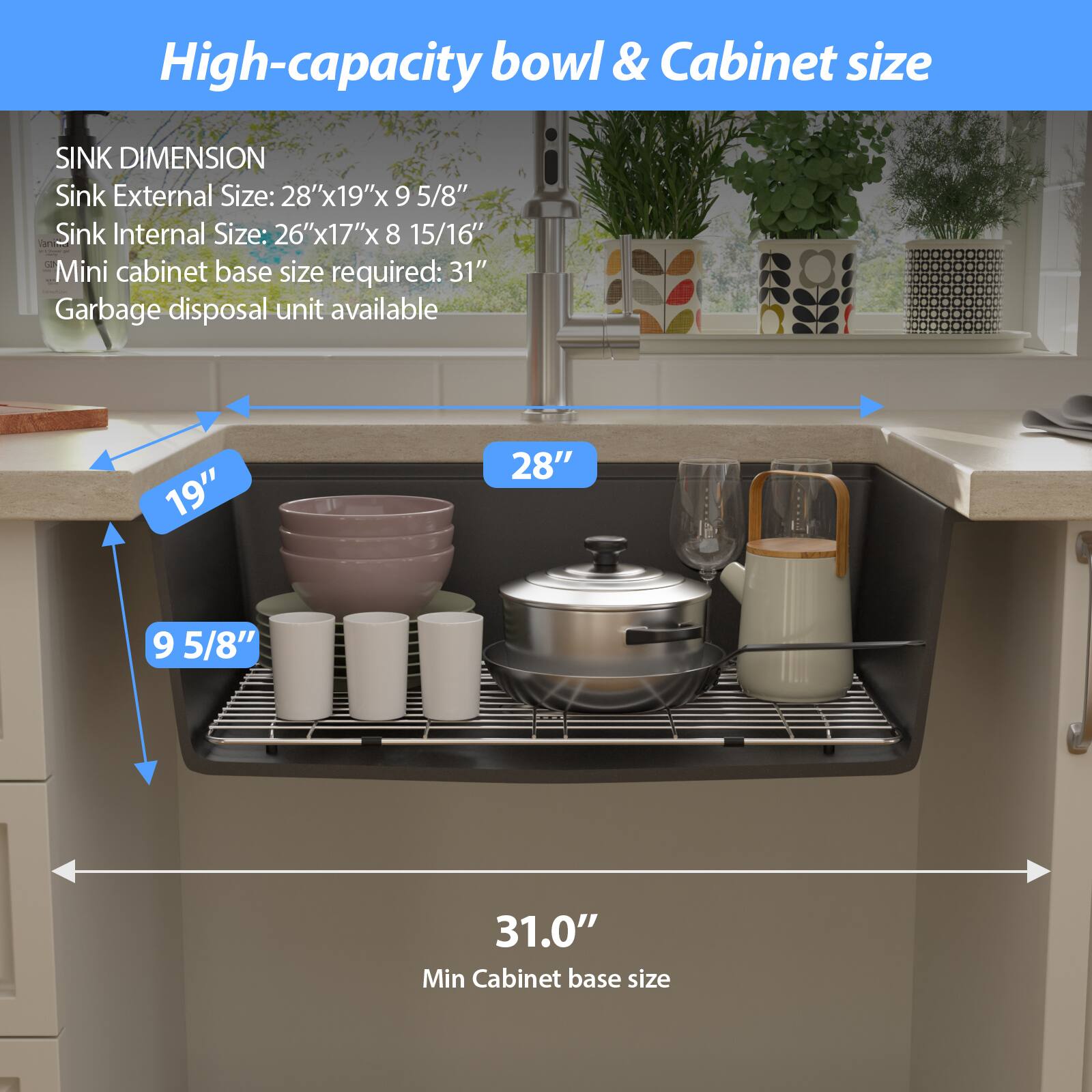High-capacity bowl & Cabinet size

SINK DIMENSION
Sink External Size: 28"x19"x9 5/8"
Sink Internal Size: 26"x17"x8 15/16"
Mini cabinet base size required: 31"
Garbage disposal unit available

19"
28"
9 5/8"
31.0" Min Cabinet base size