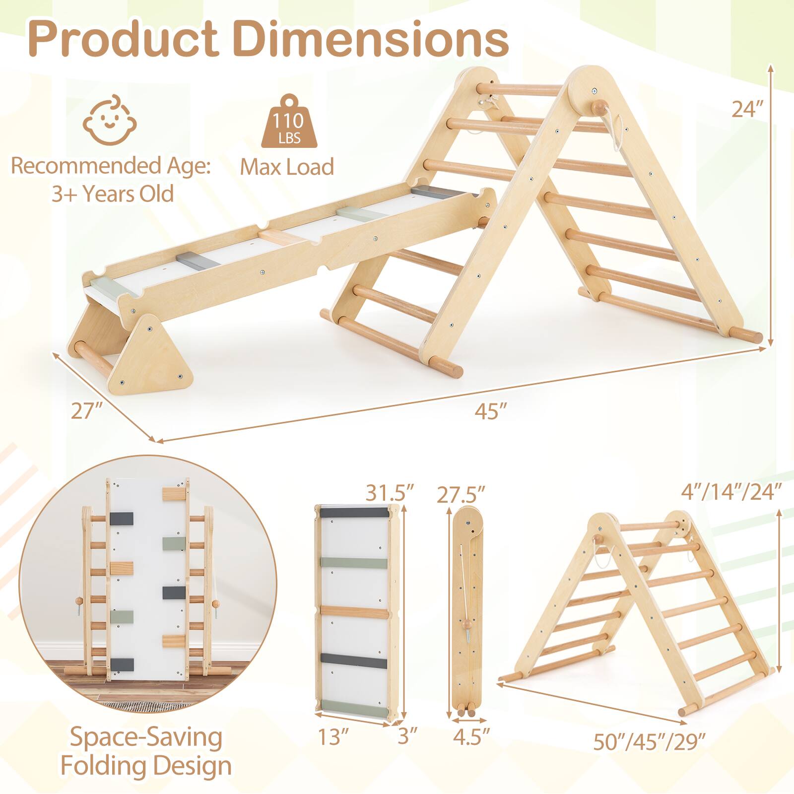 Product Dimensions

Recommended Age: 3+ Years Old

Max Load: 110 LBS

Space-Saving Folding Design

Dimensions:
- 24" (height)
- 27" (width)
- 45" (length)

Folded Dimensions:
- 13" (height)
- 3" (width)
- 4.5" (depth)

Steps:
- 4"/14"/24" (height)
- 27.5" (width)
- 31.5" (length)

Folded Steps:
- 50"/45"/29" (height)