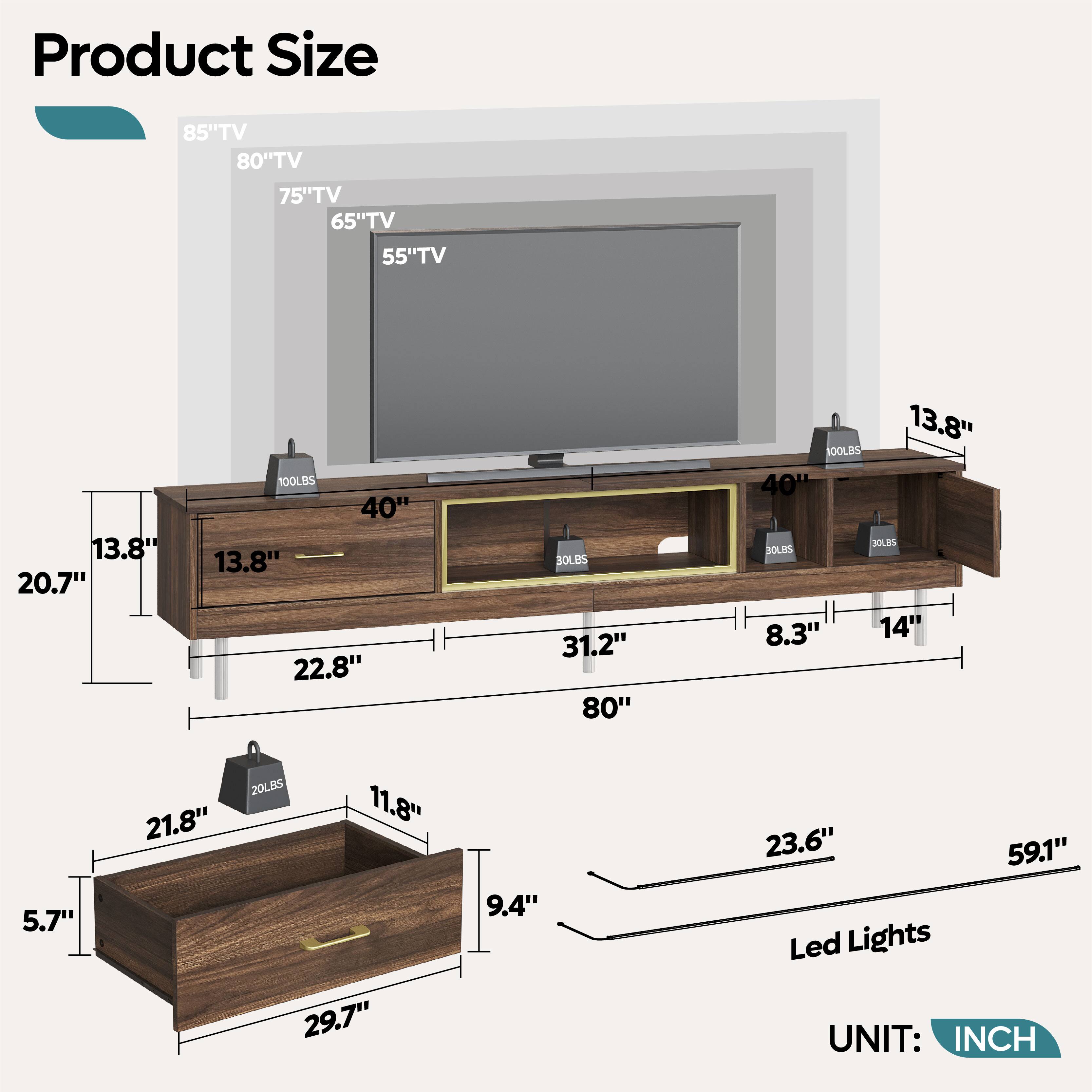 Product Size

85" TV  
80" TV  
75" TV  
65" TV  
55" TV  

13.8"  
20.7"  
13.8"  
22.8"  
13.8"  
100LBS  
40"  
13.8"  
100LBS  
31.2"  
80"  
13.8"  
100LBS  
40"  
13.8"  
22.8"  
11.8"  
29.7"  
9.4"  
23.6"  
59.1"  
Led Lights  

UNIT: INCH