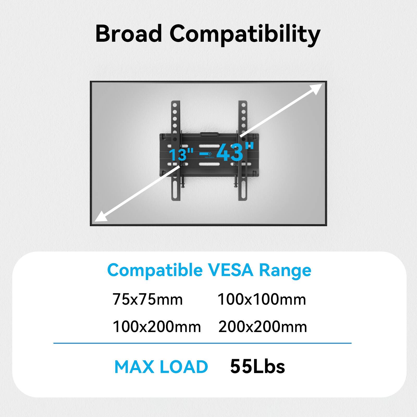 Broad Compatibility

13" - 43"

Compatible VESA Range
75x75mm
100x100mm
100x200mm
200x200mm

MAX LOAD
55Lbs