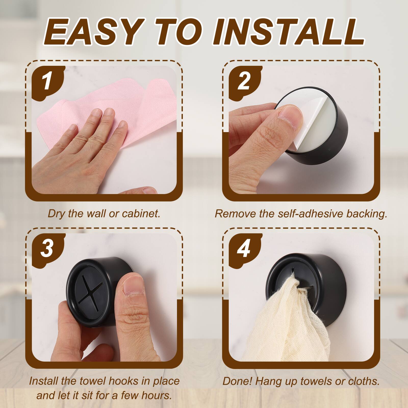 EASY TO INSTALL

1. Dry the wall or cabinet.
2. Remove the self-adhesive backing.
3. Install the towel hooks in place and let it sit for a few hours.
4. Done! Hang up towels or cloths.