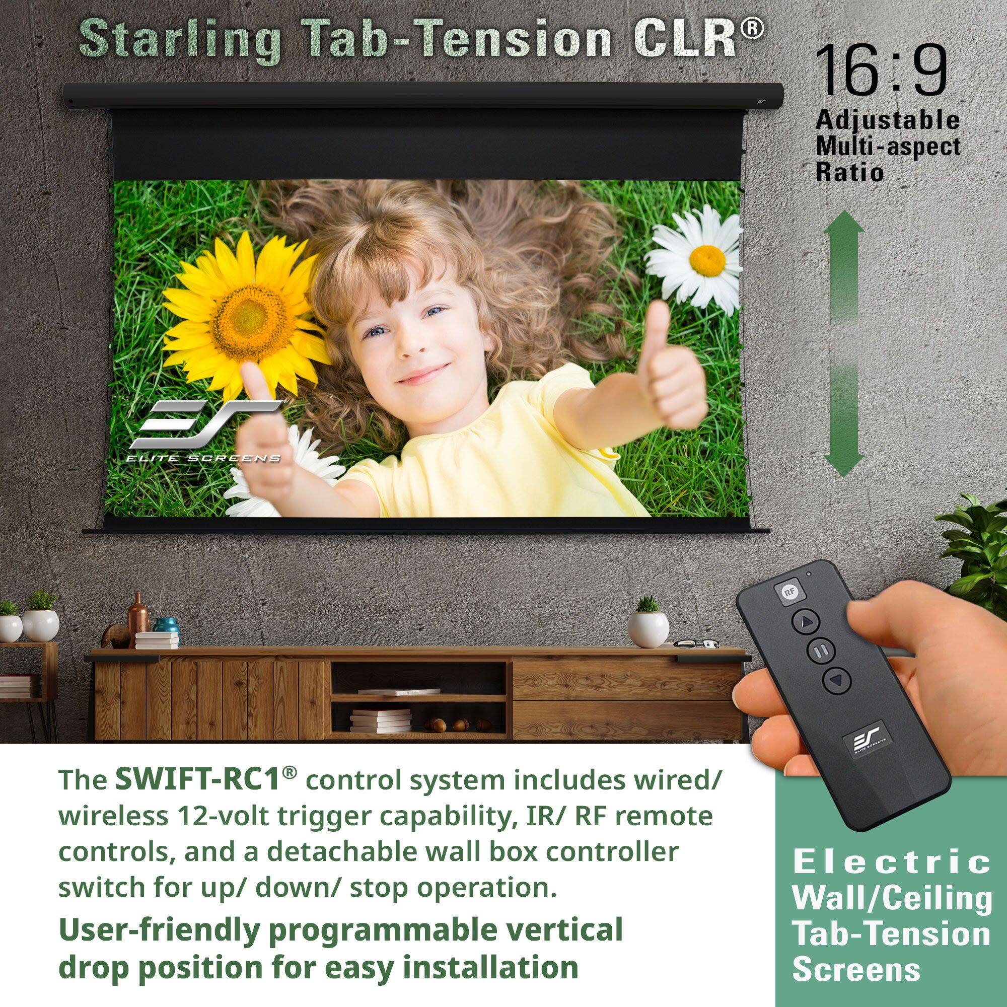 Starling Tab-Tension CLR®  
16:9  
Adjustable Multi-aspect Ratio  

The SWIFT-RC1® control system includes wired/wireless 12-volt trigger capability, IR/RF remote controls, and a detachable wall box controller.  
User-friendly programmable vertical drop position for easy installation.  

Electric Wall/Ceiling Tab-Tension Screens