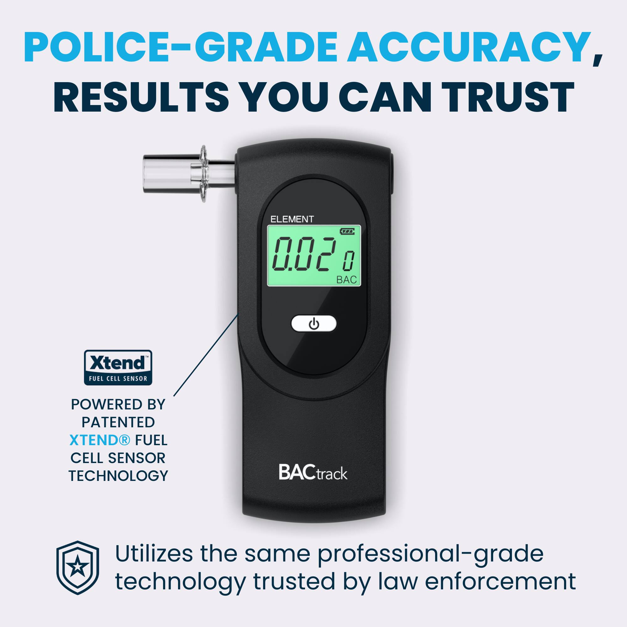 POLICE-GRADE ACCURACY, RESULTS YOU CAN TRUST

ELEMENT TRA 50.0 0

Xtend FUEL CELL SENSOR POWERED BY PATENTED XTEND® FUEL CELL SENSOR TECHNOLOGY

BACtrack Utilizes the same professional-grade technology trusted by law enforcement