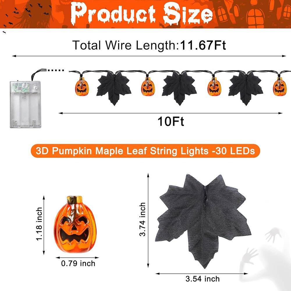 Product Size

Total Wire Length: 11.67Ft

10Ft

3D Pumpkin Maple Leaf String Lights - 30 LEDs

Pumpkin: 1.18 inch (height) x 0.79 inch (width) x 3.74 inch (depth)

Maple Leaf: 3.54 inch (width)
