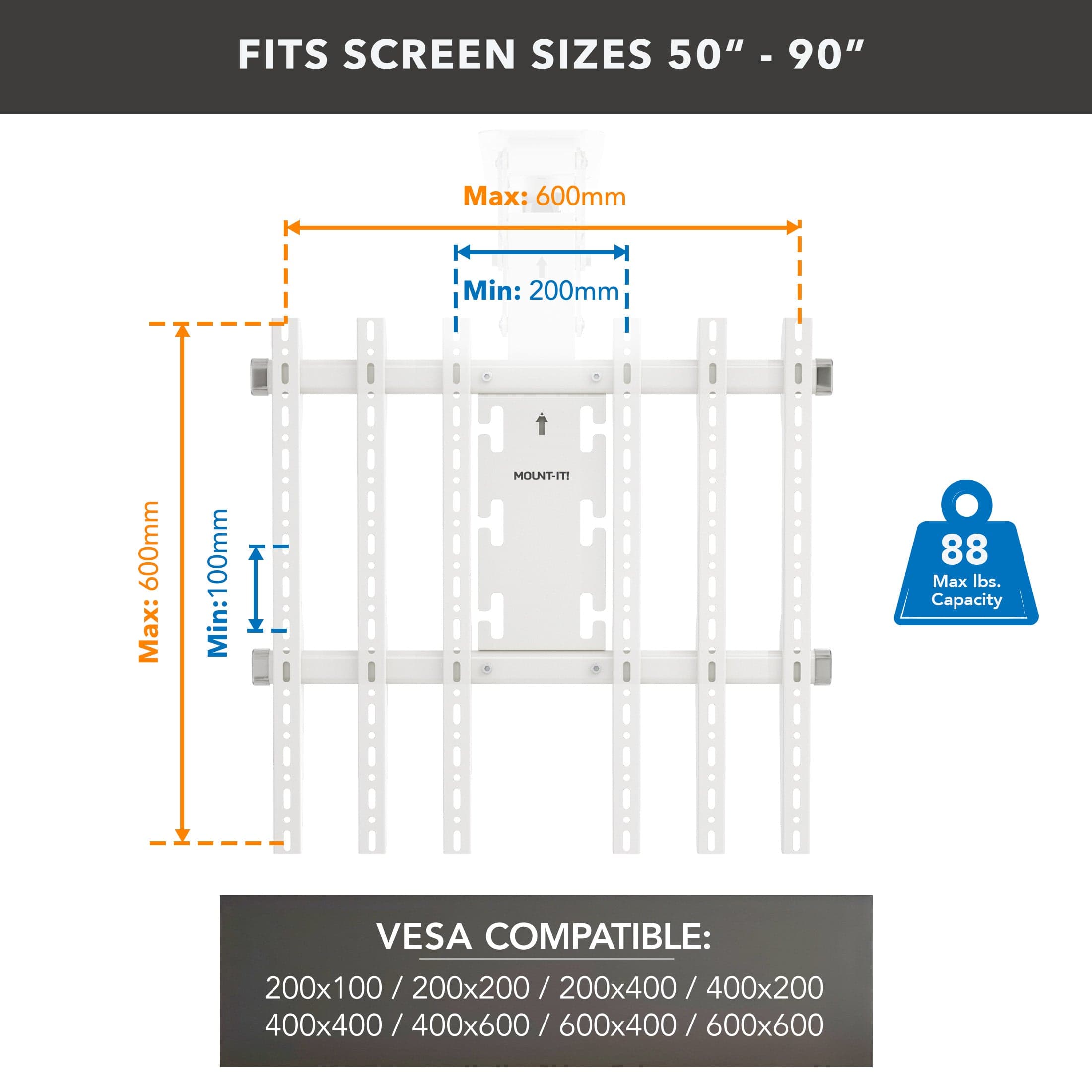 FITS SCREEN SIZES 50" - 90"

Max: 600mm  
Min: 200mm

Max: 600mm  
Min: 100mm

MOUNT-IT! 88 Max lbs. Capacity

VESCA COMPATIBLE:  
200x100 / 200x200 / 200x400 / 400x200 / 400x400 / 400x600 / 600x400 / 600x600