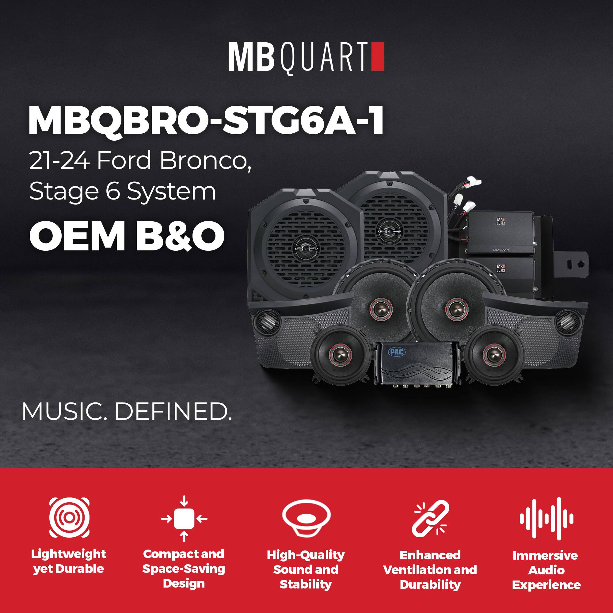 MBQUART  
MBQBRO-STG6A-1  
21-24 Ford Bronco, Stage 6 System  
OEM B&O  

MUSIC. DEFINED.  

Lightweight yet Durable  
Compact and Space-Saving Design  
High-Quality Sound and Stability  
Enhanced Ventilation and Durability  
Immersive Audio Experience