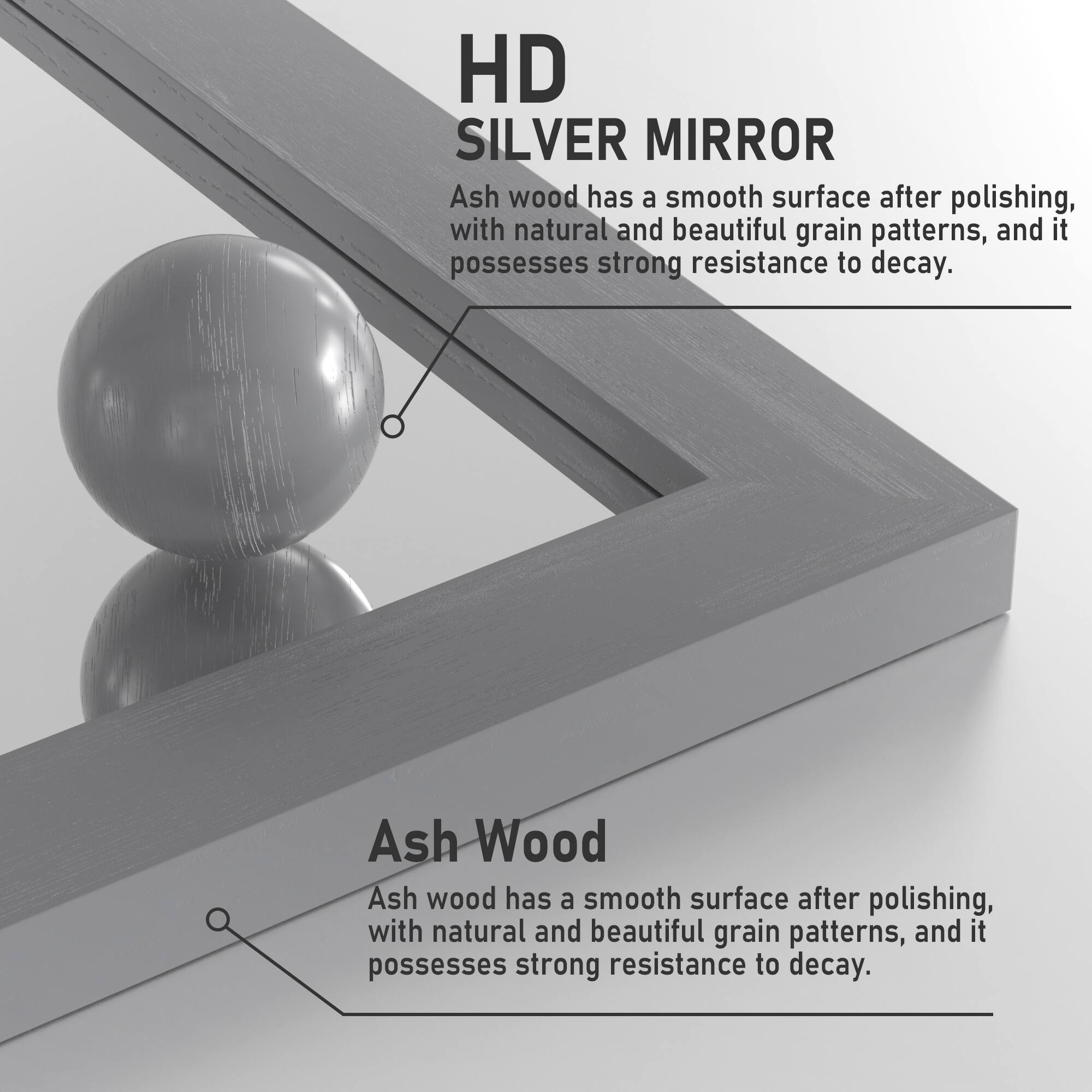 HD SILVER MIRROR

Ash wood has a smooth surface after polishing, with natural and beautiful grain patterns, and it possesses strong resistance to decay.

Ash Wood

Ash wood has a smooth surface after polishing, with natural and beautiful grain patterns, and it possesses strong resistance to decay.