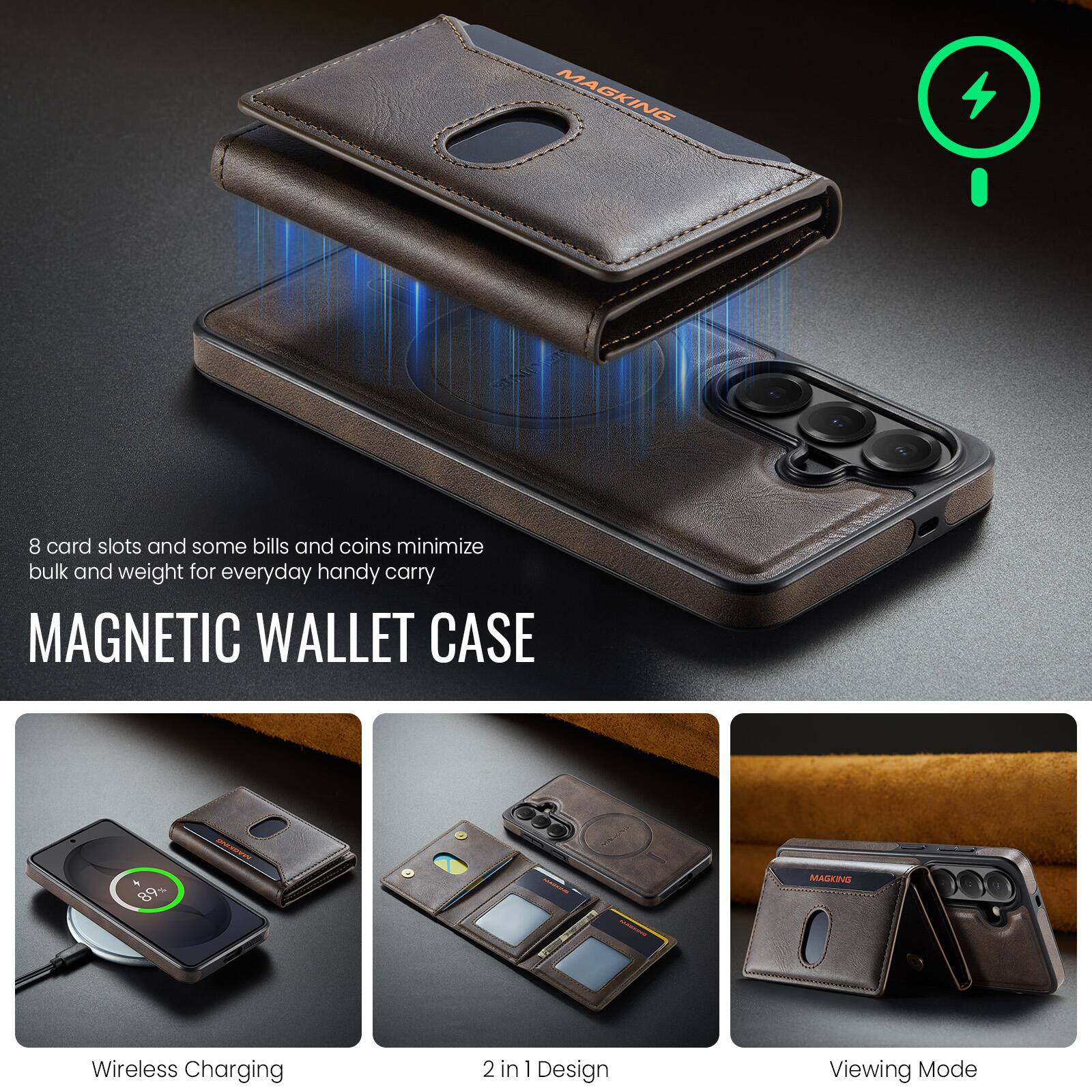 MAGKING

8 card slots and some bills and coins minimize bulk and weight for everyday handy carry

MAGNETIC WALLET CASE

89%

MAGKING

Wireless Charging

2 in 1 Design

Viewing Mode
